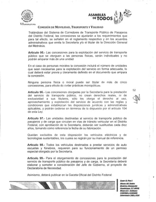 'VI LEG1SLAJ'llR,
ASAMBLEA
PETODOS
COMISIÓN DE MOVILIDAD, TRANSPORTE y VIALIDAD
Tratándose del Sistema de Corredores de Transporte Público de Pasajeros
del Distrito Federal, las concesiones se ajustarán a los requerimientos que
para tal efecto, se señalen en el reglamento respectivo y en los acuerdos
administrativos que emita la Secretaría y/o el titular de la Dirección General
del Metrobús.
Artículo 95.- Las concesiones para la explotación del servicio de transporte
público que se otorguen a las personas físicas, serán individuales y no
podrán amparar más de una unidad.
En el caso de personas morales la concesión incluirá el número de unidades
que sean necesarias para la explotación del servicio en forma adecuada, lo
cual deberá estar previa y claramente definido en el documento que ampara
la concesión.
Ninguna persona física o moral puede ser titular de más de cinco
concesiones, para efecto de evitar prácticas J11onopólicé:ls.
Artículo 96.- Las concesiones otorgadas por la Secretaría para la prestación
del servicio de transporte público, no crean derechos reales, ni de
exclusividad a sus titulares, sólo les otorga el derecho al uso,
aprovechamiento y explotación del servicio de acuerdo con las reglas y
condiciones que establezcan las disposiciones jurídicas y administrativas
aplicables, y podrán cederse en términos de lo dispuesto por el artículo 104
de esta Ley.
Artículo 97.- Las unidades destinadas al servicio de transporte público de
pasajeros y de carga que circulan en vías de tránsito vehicular en el Distrito
Federal, con aprobación de la Secretaría, deberán ser sustituidas cada diez
años, tomando como referencia la fecha de su fabricación.
Quedan excluidos de esta disposición los vehículos eléctricos y de
tecnologías sustentables, los cuales se regirán por su manual de referencia.
Artículo 98.- Todos los vehículos destinados a prestar servicios de auto
escuelas y fúnebres, requieren para su funcionamiento' de un' permiso
especial otorgado por la Secretaría.
Artículo 99.- Para el otorgamiento de concesiones para la prestación del
servicio de transporte público de pasajeros y de carga, la Secretaría deberá
elaborar y someter a consideración del Jefe de Gobierno, el proyecto de
Declaratoria de Necesidad.
Asimismo, deberá publicar en la Gaceta Oficial del Distrito Federal:
52
I
Gante15.Pisot
OOcina107,Cenno
Histórico, Delegación
Cuauhtémoc. c.P. 06018,
México6.1. Teléfonos
51301900y51301908,
Extensiones3105y3124
I
 