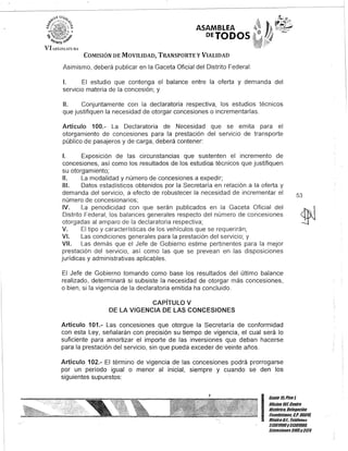 ASAMBLEA
DETODOS·
COMISIÓN DE MOVILIDAD, TRANSPORTE y VIALIDAD
Asimismo, deberá publicar en la Gaceta Oficial del Distrito Federal:
1. El estudio que contenga el balance entre la oferta y demanda del
servicio materia de la concesión; y
11. Conjuntamente con la declaratoria respectiva, los estudios técnicos
que justifiquen la necesidad de otorgar concesiones o incrementarlas.
Artículo 100.- La Declaratoria de Necesidad que se emita para el
otorgamiento de concesiones para la prestación del servicio de transporte
público de pasajeros y de carga, deberá contener:
1. Exposición de las circunstancias que sustenten el incremento de
concesiones, así como los resultados de los estudios técnicos que justifiquen
su otorgamiento;
11. La modalidad y número de concesiones a expedir;
111. Datos estadísticos obtenidos por la Secretaría en relación a la oferta y
demanda del servicio, a efecto de robustecer la necesidad de incrementar el
número de concesionarios;
IV. La periodicidad con que serán publicados en la Gaceta Oficial del
Distrito Federal, los balances generales respecto del número de concesiones
otorgadas al amparo de la declaratoria respectiva;
V. El tipo y características de los vehículos que se requerirán;
VI. Las condiciones generales para la prestación del servicio; y
VII. Las demás que el Jefe de Gobierno estime pertinentes para la mejor
prestación del servicio, así como las que se prevean en las disposiciones
jurídicas y administrativas aplicables.
El Jefe de Gobierno tomando como base los resultados del último balance
realizado, determinará si subsiste la necesidad de otorgar más concesiones,
o bien, si la vigencia de la declaratoria emitida ha concluido.
CAPíTULO V
DE lA VIGENCIA DE lAS CONCESIONES
Artículo 101.- Las concesiones que otorgue la Secretaría de conformidad
con esta Ley, señalarán con precisión su tiempo de vigencia, el cual será lo
suficiente para amortizar el importe de las inversiones que deban hacerse
para la prestación del servicio, sin que pueda exceder de veinte años.
Artículo 102.- El término de vigencia de las concesiones podrá prorrogarse
por un período igual o menor al inicial, siempre y cuando se den los
siguientes supuestos:
53
I
Gante 15.Piso1,
Oocina 10lCentro
Histórico, Delegación
Cuauhtémoc, G.p. 06010,
MéxicoD.F. Telélunos
51301900y51301980,
lKtensiunes3105y3124
 