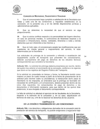 o
VII.E<HSL·HJR,
ASAMBLEA
DETODOS
COMISIÓN DE MOVILIDAD, TRANSPORTE y VIALIDAD
1. Que el concesionario haya cumplido a satisfacción de la Secretaría con
todas y cada una de las condiciones y requisitos establecidos en la
concesión, en la presente Ley y en las demás disposiciones jurídicas y
administrativas aplicables;
1/. Que se determine la necesidad de que el servicIo se siga
proporcionando;
1/1. Que no exista conflicto respecto a la personalidad del órgano directivo,
en caso de personas morales, ni controversia de titularidad respecto a la
concesión o infraestructura, bienes, vialidades, itinerarios o rutas y demás
elementos que son inherentes a los mismos; y
IV. Que en todo caso, el concesionario acepte las modificaciones que por
cuestiones de interés general o mejoramiento del servicio, le sean
determinadas por la Secretaría.
Las solicitudes de prórroga de la conceslon y refrendo o revalidación del
equipamiento auxiliar de transporte que presenten los concesionarios,
deberán acompañarse del pago de derechos de los estudios técnicos
correspondientes que considere la Secretaría.
Artículo 103.- La solicitud de prórroga deberá presentarse por escrito, dentro
del quinto mes anterior al vencimiento de la concesión, conforme a la vigencia·
que obren en los registros del Registro Público del Transporte.
Si la solicitud es presentada en tiempo y forma, la Secretaría tendrá como
máximo un plazo de cuatro meses a partir de la fecha de presentación de la
solicitud para resolver sobre su procedencia; si transcurrido dicho plazo la
Secretaría no da respuesta, se entenderá que la prórroga es favorable sin
necesidad de certificación y el concesionario, deberá presentar dentro de los
cinco días siguientes, los comprobantes de pago de derechos y los
documentos e información necesaria, para que dentro de los quince días
posteriores, le sea otorgado el documento correspondiente.
La falta de solicitud no afectará el ejercicio de las facultades de la Secretaría,
respecto a la extinción de la concesión y, en su caso, adjudicación en
términos de esta Ley, a fin de no lesionar los derechos de los usuarios.
CAPíTULO VI
DE LA CESiÓN O TRANSMISiÓN DE LAS CONCESIONES
Artículo 104.- Los derechos y obligaciones derivados de la concesión para la
prestación del servicio de transporte, no podrán enajenarse o negociarse bajo
54
I
Ganle15.Piso 1,
OOcina 10lCentro
Hislófico,Delegación
Cuauh/émoc, c.P. 0601D.
MéxicoD.F. Telélonos
51301900y5130198D.
lJrIensiones3105y3124
 