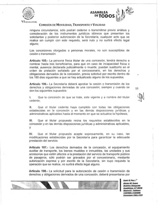 ASAMBLEA
DEJODOS
COMISIÓN DE MOVILIDAD, TRANSPORTE y VIALIDAD
ninguna circunstancia; sólo podrán cederse o transmitirse previo análisis y
consideración de los instrumentos jurídicos idóneos que presenten los
solicitantes y posterior autorización de la Secretaría, cualquier acto que se
realice sin cumplir con este requisito, será nulo y no surtirá efecto legal
alguno.
Las concesiones otorgadas a personas morales, no son susceptibles de
cesión o transmisión.
Artículo 105.- La persona física titular de una concesión, tendrá derecho a
nombrar hasta tres beneficiarios, para que en caso de incapacidad física o
mental, ausencia declarada judicialmente o muerte, puedan sustituirlo en el
orden de prelación señalado por el concesionario, en los derechos y
obligaciones derivados de la concesión, previa solicitud por escrito dentro de
los 180 días siguientes a que se hay actualizado alguno de los supuestos.
Artículo 106.- La Secretaría deberá aprobar la cesión o transmisión de los
derechos y obligaciones derivadas de una concesión; siempre y cuando se
den los siguientes supuestos:
1. Que la concesión de que se trate, este vigente y a nombre del titular
cedente;
11. Que el titular cedente haya cumplido con todas las obligaciones
establecidas en la concesión y en las demás disposiciones jurídicas y
administrativas aplicables hasta el momento en que se actualice la hipótesis;
111. Que el titular propuesto reúna los requisitos establecidos en la
concesión y en las demás disposiciones jurídicas y administrativas aplicables;
y
IV. Que el titular propuesto acepte expresamente, en su caso, las
modificaciones establecidas por la Secretaría para garantizar la adecuada
prestación del servicio.
Artículo 107.- Los derechos derivados de la concesión, el equipamiento
auxiliar de transporte, los bienes muebles e inmuebles, las unidades y sus
accesorios que estén afectos a la prestación del servicio de transporte público
de pasajeros, sólo podrán ser gravados por el concesionario, mediante
autorización expresa y por escrito de la Secretaría, sin cuyo requisito la
operación que se realice, no surtirá efecto legal alguno.
Artículo 108.- La solicitud para la autorización de cesión o transmisión de
derechos y obligaciones derivados de una concesión, deberá presentarse por
55
I
Canle 15,Piso 1, ,
OOcina10lCenlro
HislÓlico, Delegación
Cuauhlémoc, c.Po 06011l
MéxicoDJ. Telé/onos
51301900y 51301901l
EKlensiones3105Y3124
 