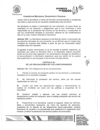 VILf.·GlsIA:n¡¡U
ASAMBLEA
DETODOS
COMISIÓN DE MOVILIDAD, TRANSPORTE y VIALIDAD
escrito ante la Secretaría, a través del formato correspondiente y cumpliendo
con todos y cada uno de los requisitos establecidos para tal efecto.
De aprobarse la cesión o transmisión de una concesión, el nuevo titular se
subrogará en los derechos y obligaciones que le son inherentes y será
responsable de la prestación del servicio en los términos y condiciones en
que fue inicialmente otorgada la concesión, además de las modificaciones
que en su caso, hubiere realizado la Secretaría.
Artículo 109.- La Secretaría resolverá la solicitud de cesión o transmisión de
los derechos derivados de una concesión, en un término que en ningún caso
excederá de cuarenta días hábiles a partir de que los interesados hayan
cumplido todos los requisitos.
Si agotado el plazo mencionado no se ha resuelto la petición respectiva, se
entenderá que opera la afirmativa ficta y el interesado deberá presentar
dentro de los cinco días siguientAs, los comprobantes de pago ele uerechos y
la documentación e información respectiva, para que dentro de los quince
días posteriores le sea otorgado el documento correspondiente
CAPíTULO VII
DE lAS OBLIGACIONES DE lOS CONCESIONARIOS
Artículo 110.- Son obligaciones de los concesionarios:
1. Prestar el servicio de transporte público en los términos y condiciones
señalados en la concesión otorgada;
11. No interrumpir la prestación del servicio, salvo por las causas
establecidas en esta Ley;
111. Cumplir con todas las disposiciones legales y administrativas en
materia de movilidad, así como con las políticas y programas de la
Secretaría;
IV. Construir, ampliar y adecuar, con sus propios recursos, el
equipamiento auxiliar de transporte, para la debida prestación del servicio de
transporte público;
V. Proporcionar a la Secretaría, cuando lo requiera, todos los informes,
datos y documentos necesarios, así como los reportes de operación,
constancia de no adeudo de las obligaciones obrero-patronales, estados
financieros de acuerdo a la periodicidad que establezca el reglamento para
conocer yevaluar la prestación del servicio público encomendado;
56
I
Ganle I/iPiso 1,
oOcina101,Cenlto
Bisllitico,Delegación
Cuauhlémol; c.P.06010.
MéxicoD.F.. Telélonos
51301900y513019UII.
Exlensiones3105y3124
 