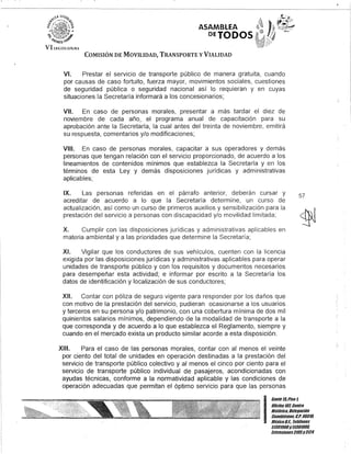ASAMBLEA
DEJODOS·
COMISIÓN DE MOVILIDAD, TRANSPORTE y VIALIDAD
~...';"
VI. Prestar el servicio de transporte público de manera gratuita, cuando
por causas de caso fortuito, fuerza mayor, movimientos sociales, cuestiones
de seguridad pública o seguridad nacional así lo requieran y en cuyas
situaciones la Secretaría informará a los concesionarios;
VII. En caso de personas morales, presentar a más tardar el diez de
noviembre de cada año, el programa anual de capacitación· para su
aprobación ante la Secretaría, la cual antes del treinta de noviembre, emitirá
su respuesta, comentarios y/o modificaciones;
VIII. En caso de personas morales, capacitar a sus operadores y demás
personas que tengan relación con el servicio proporcionado, de acuerdo a los
lineamientos de contenidos mínimos que establezca la Secretaría y en los
términos de esta Ley y demás disposiciones jurídicas y administrativas
aplicables;
IX. Las personas referidas en el párrafo anterior, deberán cursar y
acreditar de acuerdo a lo que la Secretaría determine, un curso de
actualización, así como un curso de primeros auxilios y sensibilización para la
prestación del servicio a personas con discapacidad y/o movilidad limitada;
X. Cumplir con las disposiciones jurídicas y administrativas aplicables en
materia ambiental y a las prioridades que determine la Secretaría;
XI. Vigilar que los conductores de sus vehículos, cuenten con la licencia
exigida por las disposiciones jurídicas y administrativas aplicables para operar
unidades de transporte público y con los requisitos y documentos necesarios
para desempeñar esta actividad; e informar por escrito a la Secretaría los
datos de identificación y localización de sus conductores;
XII. Contar con póliza de seguro vigente para responder por los daños que
con motivo de la prestación del servicio, pudieran ocasionarse a los usuarios
y terceros en su persona y/o patrimonio, con una cobertura mínima de dos mil
quinientos salarios mínimos, dependiendo de la modalidad de transporte a la
que corresponda y de acuerdo a lo que establezca el Reglamento, siempre y
cuando en el mercado exista un producto similar acorde a esta disposición.
XIII. Para el caso de las personas morales, contar con al menos el veinte
por ciento del total de unidades en operación destinadas a la prestación del
servicio de transporte público colectivo y al menos el cinco por ciento para el
servicio de transporte público individual de pasajeros, acondicionadas con
ayudas técnicas, conforme a la normatividad aplicable y las condiciones de
operación adecuadas que permitan el óptimo servicio para que las personas
57
I
Gante 15,Piso 1,
Oficina10l, Centro
Histórico, Delegación
CuauhtémoG, G.p. 06010,
México8.(. Telélonos
51301900y51301980,
Extensiones3105y3124
 