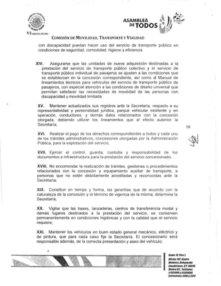 ASAMBLEA
PETODOS
COMISIÓN DE MOVILIDAD, TRANSPORTE y VIALIDAD
con discapacidad puedan hacer uso del servicio de transporte público en
condiciones de seguridad, comodidad, higiene y eficiencia.
XIV. Asegurarse que las unidades de nueva adquisición destinadas a la
prestación del servicio de transporte público colectivo y el servicio de
transporte público individual de pasajeros se ajusten a las condiciones que
se establezcan en la concesión correspondiente, así como al Manual de
lineamientos técnicos para vehículos del servicio de transporte público de
pasajeros, con especial atención a las condiciones de diseño universal que
permitan satisfacer las necesidades de movilidad de las personas con
discapacidad y movilidad limitada.
XV. Mantener actualizados sus registros ante la Secretaría, respecto a su
representatividad y personalidad jurídica, parque vehicular existente y en
operación, conductores, y demás datos relacionados con la concesión
otorgada, debiendo utilizar los lineamientos que al efecto autorice la
Secretaría;
XVI. Realizar el pago de los derechos correspondientes a todos y cada uno
de los trámites administrativos, concesiones otorgadas por la Administración
Pública, para la explotación del servicio;
XVII. Ejercer el control, guarda, custodia y responsabilidad de los
documentos e infraestructura para la prestación del servicio concesionado;
XVIII. No encomendar la realización de trámites, gestiones o procedimientos
relacionados con la concesión y equipamiento auxiliar de transporte, a
personas que no estén debidamente acreditadas y reconocidas ante la
Secretaría;
XIX. Constituir en tiempo y forma, las garantías que de acuerdo con la
naturaleza de la concesión y el término de vigencia de la misma, determine la
Secretaría;
XX. Vigilar que las bases, lanzaderas, centros de transferencia modal y
demás lugares destinados a la prestación del servicio, se conserven
permanentemente en condiciones higiénicas y con la calidad que el servicio
requiere;
XXI. Mantener los vehículos en buen estado general mecánico, eléctrico y
de pintura, que para cada caso fije la Secretaría. El concesionario será
responsable además, de la correcta presentación y aseo del vehículo;
58
I
Gan/e 15,Piso t
OOcina101, Cen/ro
Bis/órico. Delegación
Cuauhlémoc. t:.p. 0601D,
MéxicoD.F. Telélonos
51301900y 51301980.
Ix/ensiones3105y 3124
 