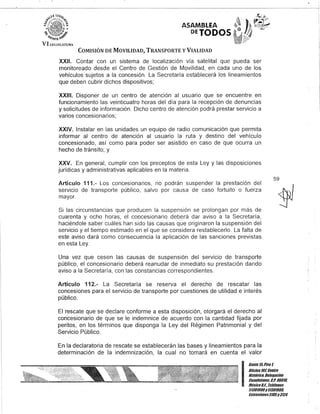 ASAMBLEA
DETODOS
COMISIÓN DE MOVILIDAD, TRANSPORTE y VIALIDAD
XXII. Contar con un sistema de localización vía satelital que pueda ser
monitoreado desde el Centro de Gestión de Movilidad, en cada uno de los
vehículos sujetos a la concesión. La Secretaría establecerá los lineamientos
que deben cubrir dichos dispositivos;
XXIII. Disponer de un centro de atención al usuario que se encuentre en
funcionamiento las veinticuatro horas del día para la recepción de denuncias
y solicitudes de información. Dicho centro de atención podrá prestar servicio a
varios concesionarios;
XXIV. Instalar en las unidades un equipo de radio comunicación que permita
informar al centro de atención al usuario la ruta y destino del vehículo
concesionado, así como para poder ser asistido encaso de que ocurra un
hecho de tránsito; y
XXV. En general, cumplir con los preceptos de esta Ley y las disposiciones
jurídicas y administrativas aplicables en la materia.
Artículo 111.- Los concesionarios, no podrán suspender la prestación del
servicio de transporte público, salvo por causa de caso fortuito o fuerza
mayor.
Si las circunstancias que producen la suspensión se prolongan por más de
cuarenta y ocho horas, el coocesionario deberá dar aviso a la Secretaría,
haciéndole saber cuáles han sido las causas que originaron la suspensión del
servicio y el tiempo estimado en el que se considera restablecerlo. La falta de
este aviso dará como consecuencia la aplicación de las sanciones previstas
en esta Ley.
Una vez que cesen las causas de suspensión del servicIo de transporte
público, el concesionario deberá reanudar de inmediato su prestación dando
aviso a la Secretaría, con las constancias correspondientes.
Artículo 112.- La Secretaría se reserva el derecho de rescatar las
concesiones para el servicio de transporte por cuestiones de utilidad e interés
público.
El rescate que se declare conforme a esta disposición, otorgará el derecho al
concesionario de que se le indemnice de acuerdo con la cantidad fijada por
peritos, en los términos que disponga la Ley del Régimen Patrimonial y del
Servicio Público.
En la declaratoria de rescate se establecerán las bases y lineamientos para la
determinación de la indemnización, la cual no tomará en cuenta el valor
59
I
Gante 15,Piso 1,
Oficina107, Centro
Histórico, Delegación
Cuauhtémoc, G.p. 06018,
MéxicoD.F. Teféfonos
51301900y51301908,
Extensiones3105y3124
 