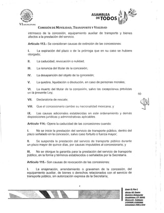 ASAMBLEA ~,
O~TODOS .
COMISIÓN DE MOVILIDAD, TRANSPORTE y VIALIDAD
intrínseco de la concesión, equipamiento auxiliar de transporte y bienes
afectos a la prestación del servicio.
Artículo 113.- Se consideran causas de extinción de las concesiones:
1. La expiración del plazo o de la prórroga que en su caso se hubiere
otorgado;
11. La caducidad, revocación o nulidad;
111. La renuncia del titular de la concesión;
IV. La desaparición del objeto de la s,oncesión;
V. La quiebra, liquidación o disolución, en caso de personas morales;
VI. La muerte del titular ele la concesión, salvo 13s excepciones previstas
en la presente Ley; 60
VII. Declaratoria de rescate;
VIII. Que el concesionario cambie su nacionalidad mexicana; y
IX. Las causas adicionales establecidas en este ordenamiento y demás
disposiciones jurídicas y administrativas aplicables.
Artículo 114.- Opera la caducidad de las concesiones cuando:
1. No se inicie la prestación del servicio de transporte público, dentro del
plazo señalado en la concesión, salvo caso fortuito o fuerza mayor;
11. Se suspenda la prestación del servicio de transporte público durante
un plazo mayor de quince días, por causas imputables al concesionario; y
111. No se otorgue la garantía para la prestación del servicio de transporte
público, en la forma y términos establecidos o señalados por la Secretaría.
Artículo 115.- Son causas de revocación de las concesiones:
1. La enajenación, arrendamiento o gravamen de la concesión, del
equipamiento auxiliar, de bienes o derechos relacionados con el servicio de
transporte público, sin autorización expresa de la Secretaría;
J
I
Gante 1tiPiso 1,
OOcina tOl Centro
Histórico, Delegación
Cuauhtemoc, G.p. 06010,
México6.1. Teléfonos
51301900y51301900,
lKIcnslones3105y 3124
 