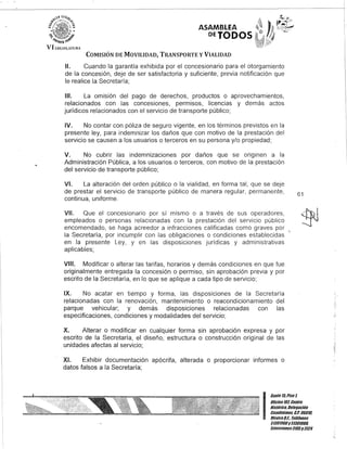 ASAMBLEA
DETODOS
COMISIÓN DE MOVILIDAD, TRANSPORTE y VIALIDAD
11. Cuando la garantía exhibida por el concesionario para el otorgamiento
de la concesión, deje de ser satisfactoria y suficiente, previa notificación que
le realice la Secretaría;
111. La omisión del pago de derechos, productos o aprovechamientos,
relacionados con las concesiones, permisos, licencias y demás actos
jurídicos relacionados con el servicio de transporte público;
IV. No contar con póliza de seguro vigente, en los términos previstos en la
presente ley, para indemnizar los daños que con motivo de la prestación del
servicio se causen a los usuarios o terceros en su persona y/o propiedad;
V. No cubrir las indemnizaciones por daños que se originen a la
Administración Pública, a los usuarios o terceros, con motivo de la prestación
del servicio de transporte público;
VI. La alteración del orden público o la vialidad, en forma tal, que se deje
de prestar el servicio de transporte público de manera regular, permanente,
continua, uniforme.
VII. Que el concesionario por sí mismo o a través de sus operadores,
empleados o personas relacionadas con la prestación del servicio público
encomendado, se haga acreedor a infracciones calificadas como graves por
la Secretaría, por incumplir con las obligaciones o condiciones establecidas
en la presente Ley, y en las disposiciones jurídicas y administrativas
aplicables;
VIII. Modificar o alterar las tarifas, horarios y demás condiciones en que fue
originalmente entregada la concesión o permiso, sin aprobación previa y por
escrito de la Secretaría, en lo que se aplique a cada tipo de servicio;
IX. No acatar en tiempo y forma, las disposiciones de la Secretaría
relacionadas con la renovación, mantenimiento o reacondicionamiento del
parque vehicular; y demás disposiciones relacionadas con las
especificaciones, condiciones y modalidades del servicio;
X. Alterar o modificar en cualquier forma sin aprobación expresa y por
escrito de la Secretaría, el diseño, estructura o construcción original de las
.unidades afectas al servicio;
XI. Exhibir documentación apócrifa, alterada o proporcionar informes o
datos falsos a la Secretaría;
61
I
Ganle lti Piso 1.
OOcina 107, Cenlro
Histórico, Delegación
Cuauhlémoc, c.P. 06010,
México9.1. Teléfonos
51301900y 51301980,
Extensiones3105y 3124
 