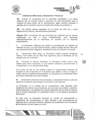 ASAMBLEA
DETODOS
COMISIÓN DE MOVILIDAD, TRANSPORTE y VIALIDAD
XII. Cuando se compruebe por la autoridad competente y en última
instancia que el vehículo sujeto a concesión ha sido instrumento para la
comisión de algún delito, por el concesionario, algún miembro operador o
partícipe de la concesión y que el concesionario tenga conocimiento; y
XIII. Las demás causas reguladas en el cuerpo de esta Ley y otras
disposiciones jurídicas y administrativas aplicables.
Artículo 116.- La extinción de una concesión por cualquiera de las causas
establecidas en éste u otros ordenamientos, será declarada
administrativamente por la Secretaría, de acuerdo con el siguiente
procedimiento:
1. La Secretaría notificará por escrito al concesionario los motivos de
extinción en que a su juicio haya incurrido y fijará un plazo de diez días para
que presente pruebas, alegatos y manifieste lo que a su derecho convenga;
11. Transcurrido dicho plazo, la Secretaría emitirá acuerdo señalando
fecha y hora dentro de los diez días siguientes para el desahogo de las
pruebas que así lo ameriten;
111. Concluido el periodo probatorio, la Secretaría tendrá quince días
hábiles para dictar resolución, la cual deberá notificarse personalmente al
concesionario o a su representante legal;
En el caso de que no sea posible notificar al concesionario después de
buscarle en tres ocasiones en el domicilio que señale o bien se niegue a
recibir y firmar la cedula correspondiente, se procederá a su notificación tanto
por correo certificado como por estrados.
IV. Declarada la extinción de la concesión, la Secretaría llevará a cabo las
gestiones necesarias para otorgar la concesión a otra persona.
La Secretaría, en el ámbito de su competencia, está facultada para
abstenerse de revocar las concesiones, por una sola vez al titular, cuando lo
estime pertinente y se justifique de manera fehaciente que se trata de hechos
que no revisten gravedad, no constituyen delito y no se afecta la prestación
del servicio.
En este caso, la Secretaría tomando en cuenta los antecedentes y
condiciones del concesionario, el daño causado y las circunstancias de
ejecución de la conducta infractora, aplicará una suspensión de la concesión
por un término de tres meses a un año.
!
62
I
Gan/e15,Piso1
OOcina10lCentro
His/órico,Delegación
Cuauh/émoc. c.P. 06010,
MéxicoD.F. Telélonos
51301900y513019UO,
Ex/ensiones3105y3124
 