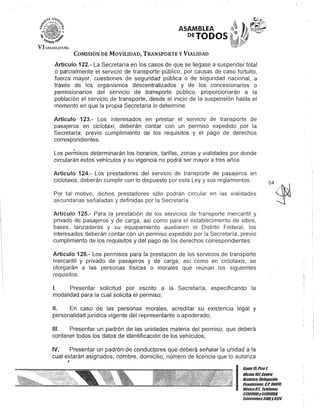 ASAMBLEA
PETODOS
COMISIÓN DE MOVILIDAD, TRANSPORTE y VIALIDAD
Artículo 122.- La Secretaría en los casos de que se llegase a suspender total
o parcialmente el servicio de transporte público, por causas de caso fortuito,
fuerza mayor, cuestiones de seguridad pública o de seguridad nacional, a
través de los organismos descentralizados y de los concesionarios o
permisionarios del servicio de transporte público, proporcionarán a la
población el servicio de transporte, desde el inicio de la suspensión hasta el
momento en que la propia Secretaría lo determine.
Artículo 123.- Los interesados en prestar el servicio de transporte de
pasajeros en ciclotaxi, deberán contar con un permiso expedido por la
Secretaría, previo cumplimiento de los requisitos y el pago de derechos
correspondientes.
Los permisos determinarán los horarios, tarifas, zonas y vialidades por donde
circularán estos vehículos y su vigencia no podrá ser mayor a tres años
Artículo 124.- Los prestadores del servicio de transporte de pasajeros en
ciclotaxis, deberán cumplir con lo dispuesto por esta Ley y sus reglamentos.
Por tal motivo, dichos prestadores sólo podrán circular en las vialidades
secundarias señaladas y definidas por la Secretaría.
64~//.~:;
)
Artículo 125.- Para la prestación de los servicios de transporte mercantil y
privado de pasajeros y de carga, así como para el establecimiento de sitios,
bases, lanzaderas y su equipamiento auxiliaren el Distrito Federal, los
interesados deberán contar con un permiso expedido por la Secretaría, previo
cumplimiento de los requisitos y del pago de los derechos correspondientes.
Artículo 126.- Los permisos para la prestación de los servicios de transporte
mercantil y privado de pasajeros y de carga, así como en ciclotaxis, se
otorgarán a las personas físicas o morales que reúnan los siguientes
requisitos:
1. Presentar solicitud por escrito a la Secretaría, especificando la
modalidad para la cual solicita el permiso;
11. En caso de las personas morales, acreditar su existencia legal y
personalidad jurídica vigente del representante o apoderado;
111. Presentar un padrón de las unidades materia del permiso, que deberá
contener todos los datos de identificación de los vehículos;
IV. Presentar un padrón de conductores que deberá señalar la unidad a la
cual estarán asignados, nombre, domicilio, número de licencia que lo autoriza
I
--..i
I
Can/e15,Piso1.
ORcinalO/, Cen/ro
His/órico. Delegación
Cuauh/émoc, C.P. 06010,
MéxicoD.F. Teléfonos
51301900y 51301908,
EX/ensiones3105y3124
 