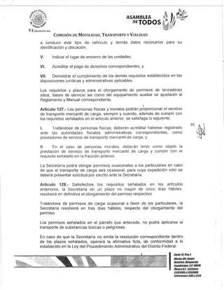 ASAMBLEA
DEYODOS
COMISIÓN DE MOVILIDAD, TRANSPORTE y VIALIDAD
a conducir este tipo de vehículo y demás datos necesarios para su
identificación y ubicación;
V. Indicar el lugar de encierro de las unidades;
VI. Acreditar el pago de derechos correspondientes; y
VII. Demostrar el cumplimiento de los demás requisitos establecidos en las
disposiciones jurídicas y administrativas aplicables.
Los requisitos y plazos para el otorgamiento de permisos de lanzaderas
sitios, bases de servicio así como del equipamiento auxiliar se ajustarán al
Reglamento y Manual correspondiente.
Q
Artículo 127.- Las personas físicas y morales podrán proporcionar el servicio
de transporte mercantil de carga, siempre y cuando, además de cumplir con
los requisitos señalados en el artículo anterior, se satisfaga lo siguiente:
1. Tratándose de personas físicas, deberán acreditar haberse registrado
ante las autoridades fiscales administrativas correspondientes, como
prestadores de servicio de transporte mercantil de carga; y
11. En el caso de personas morales, deberán tener como objeto la
prestación de servicio de transporte mercantil de carga y cumplir con el
requisito señalado en la fracción anterior.
La Secretaría podrá otorgar permisos ocasionales a los particulares en caso
de que el transporte de carga sea ocasional, para cuya expedición sólo se
deberá presentar solicitud por escrito ante la Secretaría.
Artículo 128.- Satisfechos los requisitos señalados en los artículos
anteriores, la Secretaría en un plazo no mayor de cinco días hábiles,
resolverá en definitiva el otorgamiento del permiso respectivo.
Tratándose de permisos de carga ocasional a favor de los particulares, la
Secretaría resolverá en tres días hábiles, respecto del otorgamiento del
permiso.
Los permisos señalados en el párrafo que antecede, no podrá aplicarse al
transporte de substancias toxicas o peligrosas.
En caso de que la Secretaría no emita la resolución correspondiente dentro
de los plazos señalados, operará la afirmativa ficta, de conformidad a lo
establecido en la Ley del Procedimiento Administrativo del Distrito Federal.
65~
I
Gante15,Piso l
Oficina10lCentro
Histórico, Delegación
Cuauhtémoc, G.p. 06018,
México9.1. Teléfonos
51301900y 51301988,
Extensiones3105y3124
 