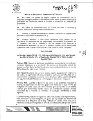 j
ASAMBLEA
DETODOS
COMISIÓN DE MOVILIDAD, TRANSPORTE y VIALIDAD
111. No contar con póliza de seguro vigente de conformidad con lo
dispuesto en la presente ley, para indemnizar los daños que con motivo de la
prestación del servicio se causen a usuarios o terceros en su persona y/o
propiedad;
IV. No cubrir las indemnizaciones por daños causados a usuarios y
terceros, con motivo de la prestación del servicio;
V. Cuando se exhiba documentación apócrifa, alterada o-se proporcionen
informes o datos falsos a la Secretaría; y
VI. Hacerse acreedor a infracciones calificadas como graves por la
Secretaría, por incumplir con las obligaciones o condiciones establecidas en
la presente Ley, en el permiso o en las disposiciones jurídicas y
administrativas aplicables, ya sea por sí mismo o a través de sus conductores
o personas relacionadas con la prestación de los servicios de transporte.
CAPITULO IX
DE LA REPARACiÓN DE LOS DAÑOS OCASIONADOS CON MOTIVO DE
LA PRESTACiÓN DEL SERVICIO DE TRANSPORTE PÚBLICO DE
PASAJEROS
Artículo 132.- Cuando el daño sea resultado de una conducta cometida con
vehículos destinados a la prestación del servicio de transporte público de
pasajeros, el conductor y el concesionario responderán solidariamente por los
daños causados a personas y bienes.
Con independencia de las acciones jurídico-legales que pudieran emprender
las partes, la reparación del daño, consistirá, a elección del ofendido, en el
resarcimiento en especie, mediante el uso de alguna póliza vigente otorgada
por alguna institución facultativa o en el pago de los daños y perjuicios.
Artículo 133.- Cuando el daño que se cause a las personas produzca la
muerte, la reparación del daño no podrá ser menor de lo que resulte de
multiplicar el cuatro veces el salario mínimo general vigente en el Distrito
Federal, por setecientas treinta veces; de acreditarse ingresos diarios
superiores de la víctima, se calculará el cuádruplo atendiendo a esos
ingresos.
Cuando el daño produzca incapacidad total permanente, parcial permanente,
total temporal o parcial temporal, el grado de reparación se determinará
atendiendo a lo dispuesto por la Ley Federal del Trabajo. Para calcular la
indemnización que corresponda se tomará como base el cuádruplo del salario
1
I
Banle 15,Piso 1,
OOcina10lCenlfO
Hislófico, Delegación
Cuauhtémoc, G.p. 06010,
México8.F., Teléfonos
51301900y 51301900,
Extensiones3105Y3124
 