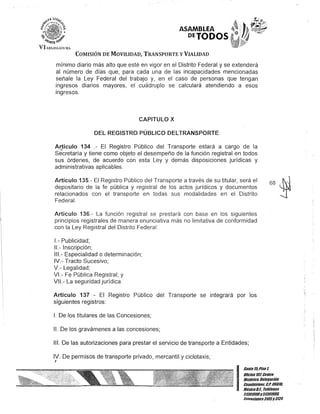 ASAMBLEA
PETODOS
COMISIÓN DE MOVILIDAD, TRANSPORTE y VIALIDAD
mínimo diario más alto que esté en vigor en el Distrito Federal y se extenderá
al número de días que, para cada una de las incapacidades mencionadas
señale la Ley Federal del trabajo y, en el caso de personas que tengan
ingresos diarios mayores, el cuádruplo se calculará atendiendo a esos
ingresos.
CAPITULO X
DEL REGISTRO PÚBLICO DELTRANSPORTE
ArJículo 134 .- El Registro Público del Transporte estará a cargo de la
Secretaría y tiene como objeto el desempeño de la función registral en todos
sus órdenes, de acuerdo con esta Ley y demás disposiciones jurídicas y
administrativas aplicables.
Artículo 135.- El Registro Público del Transporte a través de su titular, será el
depositario de la fe pública y registral de los actos jurídicos y documentos
relacionados con el transporte en todas sus modalidades en el Distrito
Federal.
Artículo 136.- La función registral se prestará con base en los siguientes
principios registrales de manera enunciativa más no limitativa de conformidad
con la Ley Registral del Distrito Federa!:
1.- Publicidad;
11.- Inscripción;
111.- Especialidad o determinación;
IV.- Tracto Sucesivo;
V.- Legalidad;
VI.- Fe Pública Registral; y
VI.- La seguridad jurídica.
Artículo 137 - El Registro Público del Transporte se integrará por los
siguientes registros:
1. De los titulares de las Concesiones;
11. De los gravámenes a las concesiones;
111. De las autorizaciones para prestar el servicio de transporte a Entidades;
IV. De permisos de transporte privado, mercantil y ciclotaxis;
J
68 (~
-J
I
Gante15,Piso t
OOcina101Centro
Histórico, Delegación
Cuauhtémoc. C.P. 06018,
MéxicoD.F.. Telélonos
51301900y51301908,
Extensiones3105y 3124
 