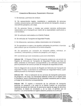 ASAMBLEA
DETODOS
COMISIÓN DE MOVILIDAD, TRANSPORTE y VIALIDAD
V. De licencias y permisos de conducir;
VI. De representantes legales, mandatarios y apoderados de personas
morales concesionarias y permisionarios del servicio de transporte, privado y
mercantil de pasajeros y de carga;
VII. De personas físicas o morales que presten servicIos profesionales
relacionados con el transporte por motivo de su especialidad a particulares y
a la Secretaría.
VIII. De vehículos matriculados en el Distrito Federal;
IX. De vehículos de Transporte de Seguridad Privada;
X. De infracciones, sanciones y delitos relacionados con el transporte;
XI. De operadores no aptos y de aquellos solicitantes de permisos o licencias
para conducir que se encuentren en la misma situación;
XII. De operadores por concesión de transporte público, individual, en
corredores, metropolitano y colectivo de pasajeros y de carga; y
XIII. Las demás que sean necesarias a juicio de la Secretaría.
Artículo 138.- El Registro Público del Transporte contará con una sección de
Registro de Vehículos de Transporte de Seguridad Privada cuya base de
datos contendrá la información correspondiente a los vehículos autorizados
para la prestación del servicio privado de transporte de seguridad privada.
Para la integración de la sección de Registro de Vehículos de Transporte de
Seguridad Privada, la Secretaría se coordinará con Seguridad Pública, quien
deberá proveerle la información necesaria.
Artículo 139.- Para la realización de los servicios de transporte particulares
de pasajeros y de carga, los interesados deberán contar con un registro ante
la Secretaría, previo cumplimiento de los requisitos necesarios para el efecto
y el pago de los derechos correspondientes.
Artículo 140.- El registro e inscripción de los vehículos de transporte
particular de pasajeros y de carga en el Distrito Federal, se comprobará
mediante las placas de matrícula, la calcomanía vigente de pago de derechos
vehiculares, la tarjeta de circulación y, en su caso, el permiso que se
requiera. Los comprobantes de registro deberán portarse en el vehículo.
I
Banle 15,Piso t
Ulicina lDl Cenlro
BislÓrico, Delegación
Cuauhlémoc, C.P. U6U10,
México8.l. Telélonos
513Ul!JUDy51301900,
EKlensionoG3105y3124
.;
 