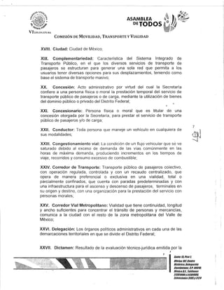 ASAMBLEA
DEJODOS
COMISIÓN DE MOVILIDAD, TRANSPORTE y VIALIDAD
XVIII. Ciudad: Ciudad de México;
XIX. Complementariedad: Característica del Sistema Integrado de
Transporte Público, en el que los diversos servicios de transporte de
pasajeros se estructuran para generar una sola red que permita a los
usuarios tener diversas opciones para sus desplazamientos, teniendo como
base el sistema de transporte masivo;
XX. Concesión: Acto administrativo por virtud del cual la Secretaría
confiere a una persona física o moral la prestación temporal del servicio de
transporte público de pasajeros o de carga, mediante la utilización de bienes
del dominio público o privado del Distrito Federal;
XXI. Concesionario: Persona física o moral que es titular de una
concesión otorgada por la Secretaría, para prestar el servicio de transporte
público de pasajeros y/o de carga;
7
XXII. Conductor: Toda persona que maneje un vehículo en cualquiera de ('q) i
sus modalidades; .2j
XXIII. Congestionamiento vial: La condición de un flujo vehicular que se ve
saturado debido al exceso de demanda de las vías comúnmente en las
horas de máxima demanda, produciendo incrementos en los tiempos de
viaje, recorridos y consumo excesivo de combustible;
XXIV. Corredor de Transporte: Transporte público de pasajeros colectivo,
con operación regulada, controlada y con un recaudo centralizado, que
opera de manera preferencial o exclusiva en una vialidad, total o
parcialmente confinados, que cuenta con paradas predeterminadas y con
una infraestructura para el ascenso y descenso de pasajeros, terminales en
su origen y destino, con una organización para la prestación del servicio con
personas morales;
XXV. Corredor Vial Metropolitano: Vialidad que tiene continuidad, longitud
y ancho suficientes para concentrar el tránsito de personas y mercancías,
comunica a la ciudad con el resto de la zona metropolitana del Valle de
México;
XXVI. Delegación: Los órganos políticos administrativos en cada una de las
demarcaciones territoriales en que se divide el Distrito Federal;
XXVII. Dictamen: Resultado de la evaluación técnico-jurídica emitida por la
J
J
I
Gan/e 15,Piso 1,
OOcina10lCenlro
Bis/úrico, Delegaciún
Cuauh/émoc, G.p. 06018,
México6.1. Telélonos
51301900y51301908,
EK/ensiones3105y 3124
 