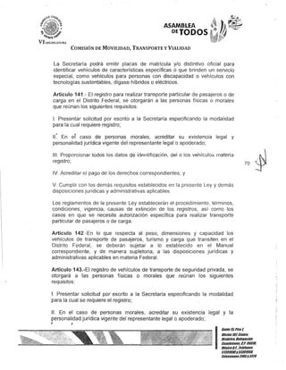 ASAMBLEA
PETODOS
COMISIÓN DE MOVILIDAD, TRANSPORTE y VIALIDAD
La Secretaría podrá emitir placas de matrícula y/o distintivo oficial para
identificar vehículos de características específicas o que brinden un servicio
especial, como vehículos para personas con discapacidad o vehículos con
tecnologías sustentables, dígase híbridos o eléctricos.
Artículo 141.- El registro para realizar transporte particular de pasajeros o de
carga en el Distrito Federal, se otorgarán a las personas físicas o morales
que reúnan los siguientes requisitos:
1. Presentar solicitud por escrito a la Secretaría especificando la modalidad
para la cual requiere registro;
II~ En eT caso de personas morales, acreditar su existencia legal y
personalidad jurídica vigente del representante legal o apoderado;
111. Proporcionar todos los datos de idAntificación, del o los vehículos materia
regIstro;
IV. Acreditar el pago de los derechos correspondientes; y
v. Cumplir con los demás requisitos establecidos en la presente Ley y demás
disposiciones jurídicas y administrativas aplicables.
Los reglamentos de la presente Ley establecerán el procedimiento, términos,
condiciones, vigencia, causas de extinción de los registros, así como los
casos en que se necesite autorización específica para realizar transporte
particular de pasajeros o de carga.
Artículo 142.-En lo que respecta al peso, dimensiones y capacidad los
vehículos de transporte de pasajeros, turismo y carga que transiten en el
Distrito Federal, se deberán sujetar a lo establecido en el Manual
correspondiente, y de manera supletoria, a las disposiciones jurídicas y
administrativas aplicables en materia Federal.
Artículo 143.-EI registro de vehículos de transporte de seguridad privada, se
otorgará a las personas físicas o morales que reúnan los siguientes
requisitos:
1. Presentar solicitud por escrito a la Secretaría especificando la modalidad
para la cual se requiere el registro;
". En el caso de personas morales, acreditar su existencia legal y la
personalidad jurídica vigente del representante legal o apoderado;
J J
70 ~
I
Cante15,Piso 1,
Oficina10lCenno
Histórico, oefegación
Cuauhtémoc, c.P. 06010,
MéKico0.1., Teléfonos
51301900y51301900,
EKtensiones3105Y3124
 