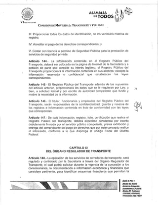 ASAMBLEA
DETODOS
COMISIÓN DE MOVILIDAD, TRANSPORTE y VIALIDAD
111. Proporcionar todos los datos de identificación, de los vehículos materia de
registro;
IV. Acreditar el pago de los derechos correspondientes; y
V. Contar con licencia o permiso de Seguridad Pública para la prestación de
servicios de seguridad privada.
Artículo 144.- La información contenida en el Registro Público del
Transporte, deberá ser colocada en la página de Internet de la Secretaría y a
petición de parte que acredite su interés legítimo, el Registro Público del
Transporte proporcionará la información contenida en sus acervos; excepto la
información reservada o confidencial que establezcan las leyes
correspondientes.
Artículo 145.- El Registro Público del Transporte además de los supuestos
del artículo anterior, proporcionará los datos que se le requieran por Ley; o
bien, a solicitud formal y por escrito de autoridad competente que funde y
motive la necesidad de la información.
Artículo 146.- El titular, funcionarios y empleados del Registro Público del
Transporte, serán responsables de la confidencialidad, guarda y reserva de
los registros e información contenida en éste de conformidad con las leyes
que correspondan.
Artículo 147.- De toda información, registro, folio, certificación que realice el
Registro Público del Transporte, deberá expedirse constancia por escrito
debidamente firmada por el servidor público competente, previa exhibición y
entrega del comprobante del pago de derechos que por este concepto realice
el interesado, conforme a lo que disponga el Código Fiscal del Distrito
Federal.
CAPíTULO XI
DEL ÓRGANO REGULADOR DE TRANSPORTE
Artículo 148.- La operación de los servicios de corredores de transporte, será
regulado y controlado por la Secretaría a través del Órgano Regulador de
Transporte, el cual podrá solicitar durante la vigencia de la concesión a los
concesionarios, la documentación e información económica y financiera que
considere pertinente, para identificar esquemas financieros que permitan la
71
I
Gante 15,Piso ~
Oncina10lCentro
Histórico, Delegación
Cuauhtémoc, fl.p. 06010,
México8.F. Teléfonos
51301900y 51301900,
Extensiones3105y3124
 