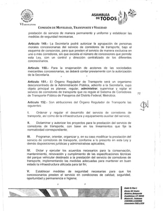 ASAMBLEA
PETODOS
COMISIÓN DE MOVILIDAD, TRANSPORTE YVIALIDAD
prestación de servicio de manera permanente y uniforme y establecer las
medidas de seguridad necesarias.
Artículo 149.- La Secretaría podrá autorizar la agrupación de personas
morales concesionarias del servicio de corredores de transporte, bajo el
esquema de consorcios, para que presten el servicio de manera exclusiva en
uno o más corredores, sin que exceda el número de concesiones que permite
esta Ley, con un control y dirección centralizado de los diferentes
concesionarios.
Artículo 150.- Para la enajenación de acciones de las sociedades
mercantiles concesionarias, se deberá contar previamente con la autorización
de la Secretaría.
Artículo 151.- El Órgano Regulador de Transporte será un organismo
desconcentrado de la Administración Pública, adscrito a la Secretaría, cuyo
objeto principal es planear, regular, administrar, supervisar y vigilar el
servicio de corredores de transporte que no regule el Sistema de Corredores
de Transporte Público de Pasajeros del Distrito Federal, Metrobús.
Artículo 152.- Son atribuciones del Órgano Regulador de Transporte las
siguientes:
1. Ordenar y regular el desarrollo del servicIo de corredores de
transporte, así como de la infraestructura y equipamiento auxiliar del servicio;
11. Dictaminar y autorizar los proyectos para la prestación del servicio de
corredores de transporte, con base en los lineamientos que fije la
normatividad correspondiente;
111. Programar, orientar, organizar y, en su caso modificar la prestación del
servicio de corredores de transporte, conforme a lo prescrito en esta Ley y
demás disposiciones jurídicas y administrativas aplicables;
IV. Dictar y ejecutar los acuerdos necesarios para la conservación,
mantenimiento, renovación y cumplimiento de las especificaciones técnicas
del parque vehicular destinado a la prestación del servicio de corredores de
transporte, implementando las medidas adecuadas para mantener en buen
estado la infraestructura utilizada para tal fin;
v. Establecer medidas de seguridad necesarias para que los
concesionarios presten el servicio en condiciones de calidad, seguridad,
oportunidad y permanencia e higiene;
J J
72
I
Gante15,Piso 1,
OOcinaT07, Centro
Histórico, Delegación
CuauhtémoG, c.P. 06010,
México8.F.. Teléfonos
51301900y 51301900,
EKtensiones3105Y3124
 