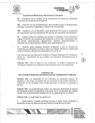 .'~.- o"'~
b1,tTl!11U (i.;¡f
ASAMBLEA
DEJODOS
VI U:(~I:>L-lHu
COMISIÓN DE MOVILIDAD, TRANSPORTE y VIALIDAD
VI. Colaborar con el Instituto, en la coordinación de visitas de verificación
al servicio de corredores de transporte;
VII. Intervenir en los procedimientos administrativos para el otorgamiento,
prórroga, revocación, caducidad, y extinción de concesiones;
VIII. Colaborar con la Secretaría, para determinar los cursos y programas
de capacitación para los operadores del servicio de corredores de transporte;
IX. Adoptar todas las medidas que tiendan a satisfacer, hacer eficiente y
regular el servicio de corredores de transporte y, en su caso, coordinarse con
las demás dependencias, delegaciones, órganos desconcentrados y
entidades de la Administración Pública, para este propósito; y
X. Realizar todas aquellas acciones tendientes a que el servicIo de
corredores de transporte, se lleve a cabo con calidad, eficiencia, cuidado del
medio ambiente y garantice la seguridad de los usuarios.
Las atribuciones que esta Ley le confiere al Órgano Regulador de Transporte,
serán sin menoscabo de que puedan ser ejercidas directamente por la
Secretaría.
Artículo 153.- Para el logro de sus funciones, el Órgano Regulador de
Transporte contará con la estructura administrativa que le sea autorizada.
CAPITULO XII
DE lA PUBLICIDAD EN lOS VEHíCULOS DE TRANSPORTE PÚBLICO
Artículo 154.- La publicidad en los vehículos de transporte público de
pasajeros y de carga, es aquella que se encuentra en las partes interiores o
exteriores de las unidades como medio para dar a conocer un producto o
servicio.
Artículo 155.- La publicidad que porten los vehículos destinados al servicio
de transporte público de pasajeros y de carga, con y sin itinerario fijo, deberá
cumplir con los lineamientos establecidos en el reglamento de la materia.
Artículo 156.- La publicidad se clasifica en:
1. Denominativa: Cuando contenga nombre o razón social, profesión o
actividad a la que se dedica la persona física o moral de que se trate;
73
I
Cante 15,Piso t
OficinaTOl, Centfo
Histófico, Delegación
Cuaubtémoc, G.p. 06018,
México8.F. Teléfonos
51301900y 51301900,
Extensiones3105y3124
 