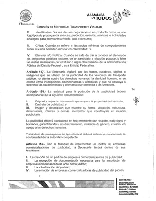 VI !."GISL·n'UKA
ASAMB.LEA
DETODOS
COMISIÓN DE MOVILIDAD, TRANSPORTE y VIALIDAD
11. Identificativa: Ya sea de una negociación o un producto como los son
logotipos de propaganda, marcas, productos, eventos, servicios o actividades
análogas, para promover su venta, uso o consumo;
111. Cívica: Cuando se refiera a las pautas mínimas de comportamiento
social que nos permiten convivir en colectividad; y,
IV. Electoral y/o Política: Cuando se trate de dar a conocer al electorado
los programas políticos sociales de un candidato a elección popular, o bien
las metas alcanzadas por el titular o algún otro miembro de la Administración
Pública del Distrito Federal u otra Entidad Federativa.
Artículo 15].- La Secretaría vigilará que las frases, palabras, objetos E?
imágenes que se utilicen en la publicidad de los vehículos de transporte
público, no atente contra los derechos humanos, la dignidad humana, ni se
estime como inscripciones discriminatorias u ofensivas; y que no obstruya o
desvirtúe las características y cromática que identifica a las unidades.
Artículo 158.- La solicitud para la portación de la publicidad deberá
acompañarse de la siguiente documentación:
1. Original y copia del documento que ampare la propiedad del vehículo;
11. Contrato de publicidad; y
111. Imagen y descripción que muestre su forma, ubicación, estructura,
dimensiones, colores y demás elementos que constituyan el anuncio
publicitario.
La publicidad deberá conducirse en todo momento con respeto, trato digno y
honradez, garantizando la no discriminación, violencia de género, civismo, en
apego a los derechos humanos.
Tratándose de propaganda de tipo electoral deberá obtenerse previamente la
conformidad de la autoridad competente.
Artículo 159.- Con la finalidad de implementar un control de empresas
comercializadoras de publicidad, la Secretaría tendrá dentro de sus
facultades:
1. La creación de un padrón de empresas comercializadoras de publicidad;
JI. La recepción de documentación necesaria para la inscripción de
empresas comercializadoras ante dicho padrón;
111. La actualización del padrón;
IV. La remoción de empresas comercializadoras de publicidad del padrón.
J
74
I
Ganle15,Piso1,
OOcina10lCentro
mSldri&", Oelegilción
CU3uhlémoc. C.P. 06011l
MéxicoO.F. Telélonos
51301900y 51301901l
EKlensiones3105Y3124
 
