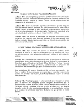 ASAMBI.EA
DETODOS
COMISIÓN DE MOVILIDAD, TRANSPORTE y VIALIDAD
Artículo 160.- Las compañías publicitarias podrán solicitar una autorización
global por todos los anuncios que distribuyan en las unidades del servicio de
transporte público, siempre y cuando cumpla con las disposiciones del
reglamento de la presente Ley.
Artículo 161.- Serán nulas todas aquellas autorizaciones que se otorguen
con documentos falsos o alterados, así como también dejarán de surtir sus
efectos cuando modifiquen el texto, elementos o características del anuncio
sin la previa autorización de la Secretaría. Asimismo se procederá a la
cancelación de la autorización, dando vista al ministerio público.
Artículo 162.- Se prohíbe la instalación de mensajes publicitarios cuyo
contenido sea contrario a los derechos humanos, la dignidad humana, que
incluya mensajes discriminatorios, que incite a la violencia o que excedan las
dimensiones del vehículo.
CAPíTULO XIII
DE lAS TARIFAS DEL TRANSPORTE PÚBLICO DE PASAJEROS 75
Artículo 163.- Los usuarios del servicio de transporte público, están
obligados a realizar el pago correspondiente por la obtención de dicho
servicio de acuerdo a las tarifas que establezca y publique la administración
pública.
Artículo 164.- Las tarifas de transporte público de pasajeros en todas sus
modalidades, serán determinadas por el Jefe de Gobierno a propuesta de la
Secretaría y se publicarán en la Gaceta Oficial del Distrito Federal y en dos
de los periódicos de mayor circulación, cuando menos con cinco días de
anticipación a su entrada en vigor, para conocimiento de los usuarios.
Los prestadores del servicio deberán exhibir en forma permanente y en
lugares visibles de sus vehículos, terminales, bases y demás equipamiento
auxiliar con acceso a los usuarios, la tarifa aprobada de acuerdo al servicio
de que se trate.
Artículo 165.- Para la propuesta de establecimiento o modificación de tarifas
para el servicio de transporte público otorgado directamente por la
Administración Pública, así como para el caso del transporte concesionado, la
Secretaría deberá considerar diversos factores económicos y en general
todos los costos directos o indirectos que incidan en la prestación del servicio
y en su caso, la opinión del organismo de transporte que presten el citado
servicio.
J
J
I
Gan/e15,Piso 1,
OOcina 10lCen/ro
His/ólico, Delegación
Cuauh/émoc, c.Po 06018,
México8.1. Teléfonos
51301900y 51301980,
EK/ensiones3105y3124
 