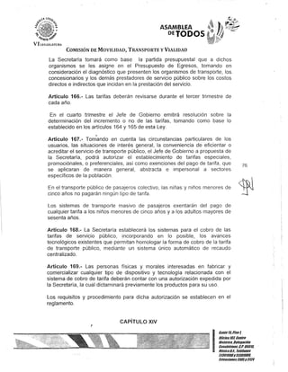 ASAMBLEA
'PETODOS
COMISIÓN DE MOVILIDAD, TRANSPORTE y VIALIDAD
La Secretaría tomará como base la partida presupuestal que a dichos
organismos se les asigne en el Presupuesto de Egresos, tomando en
consideración el diagnóstico que presenten los organismos de transporte, los
concesionarios y los demás prestadores de servicio público sobre los costos
directos e indirectos que incidan en la prestación del servicio.
Artículo 166.- Las tarifas deberán revisarse durante el tercer trimestre de
cada año.
En el cuarto trimestre el Jefe de Gobierno emitirá resolución sobre la
determinación del incremento o no de las tarifas, tomando como base lo
establecido en los artículos 164 y 165 de esta Ley.
o
Artículo 167.- Tomando en cuenta las circunstancias particulares de los
usuarios, las situaciones de interés general, la conveniencia de eficientar o
acreditar el servicio de transporte público, el Jefe de Gobierno a propuesta de
la Secretaría, podrá autorizar el establecimiento de tarifas especiales,
promociónales, o preferenciales, así como exenciones del pago de tarifa, que
se aplicaran de manera general, abstracta e impersonal a sectores
específicos de la población.
En el transporte público de pasajeros colectivo, las niñas y niños menores de
cinco años no pagarán ningún tipo de tarifa.
Los sistemas de transporte masivo de pasajeros exentarán del pago de
cualquier tarifa a los niños menores de cinco años y a los adultos mayores de
sesenta años.
Artículo 168.- La Secretaría establecerá los sistemas para el cobro de las
tarifas de servicio público, incorporando en lo posible, los avances
tecnológicos existentes que permitan homologar la forma de cobro de la tarifa
de transporte público, mediante un sistema único automático de recaudo
centralizado.
Artículo 169.- Las personas físicas y morales interesadas en fabricar y
comercializar cualquier tipo de dispositivo y tecnología relacionada con el
sistema de cobro de tarifa deberán contar con una autorización expedida por
la Secretaría, la cual dictaminará previamente los productos para su uso.
Los requisitos y procedimiento para dicha autorización se establecen en el
reglamento.
CAPíTULO XIV
J
76
I
Ban/e15.Piso1,
Oncina lUl Centro
Bis/órico. Delegación
Cuauh/émoc, &.P. 06018.
MéxicoD.F. Telélonos
51301900y513D1900,
EK/ensiones3105y 3124
 