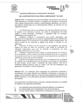 ASAMBLEA
,PETODOS
COMISIÓN DE MOVILIDAD, TRANSPORTE y VIALIDAD
DE LA INFRAESTRUCTURA PARA LA MOVILIDAD Y SU USO
Artículo 170.- La infraestructura para la movilidad, sus servicios y los usos de
estos espacios en el Distrito Federal, se sujetará a lo previsto en la presente
Ley y demás disposiciones jurídicas y administrativas aplicables, así como a
las políticas establecidas por la Administración Pública, de acuerdo con los
siguientes criterios:
1. La infraestructura para la movilidad y sus servicios deberán promover
el respeto a los derechos humanos, así como la salvaguarda del orden
público y serán planeados, diseñados y regulados bajo los principios
establecidos en la presente Ley;
11. Establecer políticas y mecanismos que eviten actividades que
interfieran en la seguridad de los usuarios, especialmente e¡;J los sistemas de
transporte público de vía exclusiva o que utilizan carriles preferenciales. Así
como el retiro de los vehículos y objetos que limiten o impidan su uso
adecuado;
111. Promover un diseño vial que procure un uso equitativo, del espacio
público por parte de todos los usuarios y que regule la circulación de
vehículos motorizados para que se fomente la realización de otras
actividades diferentes a la circulación;
IV. Establecer lineamientos para regular el estacionamiento de vehículos
en la vía pública y definir políticas de estacionamiento fuera de la vía pública
de acuerdo con el uso de suelo autorizado y las disposiciones aplicables en
materia de construcción y funcionamiento;
V. Instaurar las medidas de protección civil y emergencia que se adopten
en relación con el desplazamiento de personas y sus bienes en situaciones
de caso fortuito, fuerza mayor o alteración del orden público. Para ello la
Secretaría deberá preservar bajo su control, una red vial estratégica que
garantice la movilidad en dichas situaciones.
Artículo 171.- Las vialidades están integradas por elementos inherentes e
incorporados, los cuales deberán ser diseñados, construidos y colocados en
apego a la normatividad vigente y de tal forma que garanticen la seguridad, el
diseño universal, su uso adecuado y permitan la circulación eficiente de todos
los usuarios.
La incorporación de infraestructura, servicios y demás elementos a la vialidad
se sujetará a las siguientes prioridades:
1. Los necesarios para proporcionar servicios públicos a la población;
11. Los relacionados con la señalización vial y la nomenclatura;
111. Los que menos afecten, obstaculicen u obstruyan su uso adecuado;
,
77
I
Gante15,Piso l
Oficina10l, Centro
Histórico, Delegación
Cuauhtémoc, c.P. 06018,
MéxicoD.F. Teléfonos
51301900y51301908,
Extensiones3105y3124
 