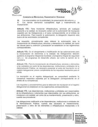 VII.l'GJSJ.ATURA
ASAMBLEA
DETODOS
COMISIÓN DE MOVILIDAD, TRANSPORTE y VIALIDAD
IV. Los relacionados con la publicidad y la preservación del entorno; y
V. Los demás elementos susceptibles legal y materialmente de
incorporación.
Artículo 172.- Para incorporar infraestructura, servIcIos y/o cualquier
elemento a la vialidad, es necesario contar con la autorización de inscripción
expedido por las Delegaciones o el aviso correspondiente; en el ámbito de
sus atribuciones. Para expedir la autorización, la delegación requerirá visto
bueno de las autoridades competentes.
Los requisitos, procedimiento para obtener la autorización para la·
incorporación de infraestructura, servicios y elementos a la vialidad, así como
las causas para su extinción yQrevocación se establecen en los reglamentos
correspondientes.
Artículo 173.- En el otorgamiento o modificación de las autorizaciones para
la incorporación de elementos a la vialidad, las Delegaciones deberán
ajustarse al programa integral de movilidad, al programa integral de seguridad
vial y a los programas de desarrollo urbano, así como la opinión de la
secretaría.
Artículo 174.- Para la incorporación de infraestructura, servicios o elementos
a las vialidades por parte de las dependencias, instituciones y entidades de la
Administración Pública, es necesario presentar el aviso de inscripción en el
registro delegacional, previo cumplimiento de los requisitos necesarios para el
efecto.
La inscripción en el registro delegacional, se comprobará mediante la
constancia respectiva expedida por la Delegación correspondiente en el
ámbito de su competencia.
Los requisitos y procedimientos para la obtención de inscripción en el registro
delegacional se establecen en los reglamentos correspondientes.
Artículo 175.- Las dependencias, instituciones y entidades son responsables
de la infraestructura y elementos que relacionados con sus atribuciones, se
incorporen a la vialidad, así como de su mantenimiento, preservación y retiro,
cuando sea procedente.
Las delegaciones notificarán a las dependencias, instituciones o entidades de
la Administración Pública, cuando sea necesario el mantenimiento,
preservación o retiro de los elementos o infraestructura incorporada a la
vialidad.
I
78
I
Canle15,Piso1
OOcina101,Cenlro
Hislóric/l Delegación
éuauhlémoc, C.P. 06018, .
México01, Telélonos
51301900y513019U8,
EKlensiones3105Y3124
 