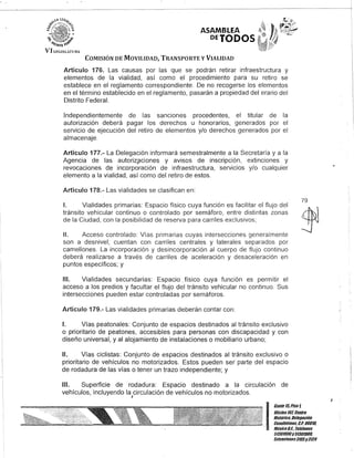 ASAMBLEA
DETODOS
COMISIÓN DE MOVILIDAD, TRANSPORTE y VIALIDAD
Artículo 176. Las causas por las que se podrán retirar infraestructura y
elementos de la vialidad, así como el procedimiento para su retiro se
establece en el reglamento correspondiente. De no recogerse los elementos
en el término establecido en el reglamento, pasarán a propiedad del erario del
Distrito Federal.
Independientemente de las sanciones procedentes, el titular de la
autorización deberá pagar los derechos u honorarios, generados por el
servicio de ejecución del retiro de elementos y/o derechos generados por el
almacenaje.
Artículo 177.- La Delegación informará semestralmente a la Secretaría y a la
Agencia de las autoriz,?ciones y avisos de inscripción, extinciones y
revocaciones de incorporación de infraestructura, servicios y/o cualquier
elemento a la vialidad, así como del retiro de estos.
Artículo 178.- Las vialidades se clasifican en:
1. Vialidades primarias: Espacio físico cuya función es facilitar el flujo del
tránsito vehicular continuo o controlado por semáforo, entre distintas zonas
de la Ciudad, con la posibilidad de reserva para carriles exclusivos;
/l. Acceso controlado: Vías primarias cuyas intersecciones generalmente
son a desnivel; cuentan con carriles centrales y laterales separados por
camellones. La incorporación y desincorporación al cuerpo de flujo continuo
deberá realizarse a través de carriles de aceleración y desaceleración en
puntos específicos; y
111. Vialidades secundarias: Espacio. físico cuya función es permitir el
acceso a los predios y facultar el flujo del tránsito vehicular no continuo. Sus
intersecciones pueden estar controladas por semáforos.
Artículo 179.- Las vialidades primarias deberán contar con:
1. Vías peatonales: Conjunto de espacios destinados al tránsito exclusivo
o prioritario de peatones, accesibles para personas con discapacidad y con
diseño universal, y al alojamiento de instalaciones o mobiliario urbano;
11. Vías ciclistas: Conjunto de espacios destinados al tránsito exclusivo o
prioritario de vehículos no motorizados. Estos pueden ser" parte del espacio
de rodadura de las vías o tener un trazo independiente; y
111. Superficie de rodadura: Espacio destinado a la circulación de
vehículos, incluyendo la circulación de vehículos no motorizados.,
79
I!=~;:;:;S¿!troHistórico; Delegación
_ Cuauhtémoc, G.P. 06010,
MéxicoD.F. Teléfonos
51301900y51301900,
Extensiones3105y3124
I
 