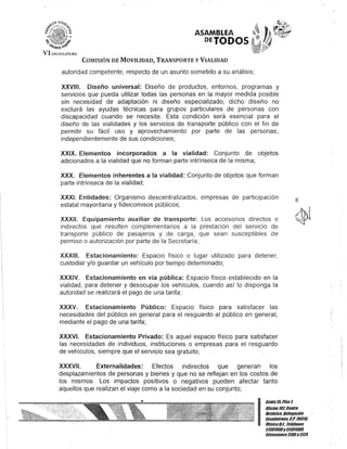ASAMBLEA
PETODOS
COMISIÓN DE MOVILIDAD, TRANSPORTE y VIALIDAD
autoridad competente, respecto de un asunto sometido a su análisis;
XXVIII. Diseño universal: Diseño de productos, entornos, programas y
servicios que pueda utilizar todas las personas en la mayor medida posible
sin necesidad de adaptación ni diseño especializado, dicho diseño no
excluirá las ayudas técnicas para grupos particulares de personas con
discapacidad cuando se necesite. Esta condición será esencial para el
diseño de las vialidades y los servicios de transporte público con el fin de
permitir su fácil uso y aprovechamiento por parte de las personas,
independientemente de sus condiciones;
XXIX. Elementos incorporados a la vialidad: Conjunto de objetos
adicionados a la vialidad que no forman parte intrínseca de la misma;
XXX. Elementos inherentes a la vialidad: Conjunto de objetos que forman
parte intrínseca de la vialidad;
XXXI. Entidades: Organismo descentralizados, empresas de participación
estatal mayoritaria y fideicomisos públicos;
XXXII. Equipamiento auxiliar de transporte: Los accesorios directos e
indirectos que resulten complementarios a la prestación del servicio de
transporte público de pasajeros y de carga, que sean susceptibles de
permiso o autorización por parte de la Secretaría;
XXXIII. Estacionamiento: Espacio físico o lugar utilizado para detener,
custodiar y/o guardar un vehículo por tiempo determinado;
XXXIV. Estacionamiento en vía pública: Espacio físico establecido en la
vialidad, para detener y desocupar los vehículos, cuando así lo disponga la
autoridad se realizará el pago de una tarifa;
XXXV. Estacionamiento Público: Espacio físico para satisfacer las
necesidades del público en general para el resguardo al público en general,
mediante el pago de una tarifa;
XXXVI. Estacionamiento Privado: Es aquel espacio físico para satisfacer
las necesidades de individuos, instituciones o empresas para el resguardo
de vehículos, siempre que el servicio sea gratuito;
XXXVII. Externalidades: Efectos indirectos que generan los
desplazamientos de personas y bienes y que no se reflejan en los costos de
los mismos. Los impactos positivos o negativos pueden afectar tanto
aquellos que realizan el viaje como a la sociedad en su conjunto;
8
I
Gan/el/iPisol
OOcina10l Centro
His/órico, Delegación
Cuauh/émoc, C.P. 06018,
MéxicoD.F., Telélonos
51301000y 51301908,
lKtensiones3105y3124
 