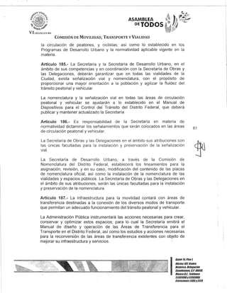 ASAMBLEA
DEJaDOS
COMISIÓN DE MOVILIDAD, TRANSPORTE y VIALIDAD
la circulación de peatones, y ciclistas; así como lo establecido en los
Programas de Desarrollo Urbano y la normatividad aplicable vigente en la
materia.
Artículo 185.- La Secretaría y la Secretaría de Desarrollo Urbano, en el
ámbito de sus competencias y en coordinación con la Secretaría de Obras y
las Delegaciones, deberán garantizar que en todas las vialidades de la
Ciudad, exista señalización vial y nomenclatura, con el propósito de
proporcionar una mayor orientación a la población y agilizar la fluidez del
tránsito peatonal y vehicular.
La nomenclatura y la señalización vial en todas las áreas de circulación
peatonal y vehicular se ajustarán a lo establecido en el Manual de
Dispositivos para el Control del Tránsito del Distrito Federal, que deberá
publicar y mantener actualizado la Secretaría.
Artículo 186.- Es responsabilidad de la Secretaría en materia de
normatividad dictaminar los señalamientos que serán colocados en las áreas
de circulación peatonal y vehicular.
La Secretaría de Obras y las Delegaciones en el ámbito sus atribuciones son
las únicas facultadas para la instalación y preservación de la señalización
vial.
La Secretaría de Desarrollo Urbano, a través de la Comisión de
Nomenclatura del Distrito Federal, establecerá los lineamientos para la
asignación, revisión, y en su caso, modificación del contenido de las placas
de nomenclatura oficial, así como la instalación de la nomenclatura de las
vialidades y espacios públicos. La Secretaría de Obras y las Delegaciones en
el ámbito de sus atribuciones, serán las únicas facultadas para la instalación
y preservación de la nomenclatura.
Artículo 187.- La infraestructura para la movilidad contará con áreas de
transferencia destinadas a la conexión de los diversos modos de transporte
que permitan un adecuado funcionamiento del tránsito peatonal y vehicular.
La Administración Pública instrumentará las acciones necesarias para crear,
conservar y optimizar estos espacios; para lo cual la Secretaría emitirá el
Manual de diseño y operación de las Áreas de Transferencia para el
Transporte en el Distrito Federal, así como los estudios y acciones necesarias
para la reconversión de las áreas de transferencia existentes con objeto de
mejorar su infraestructura y servicios.
81
I
Cante 15,Piso l
Oficina 101, Centro
Histórico, Delegación
Cuauhtémoc, G.p. 06010.
MéxicoD.F., Teléfonos
51301900y51301900,
EKtensiones3105y3124
 