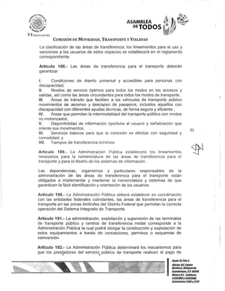 ASAMBLEA
DETODOS
COMISIÓN DE MOVILIDAD, TRANSPORTE y VIALIDAD
La clasificación de las áreas de transferencia; los lineamientos para el uso y
sanciones a los usuarios de estos espacios se establecerá en el reglamento
correspondiente.
Artículo 188.- Las áreas de transferencia para el transporte deberán
garantizar:
1. Condiciones de diseño universal y accesibles para personas con
discapacidad;
1/. Niveles de servicio óptimos para todos los' modos en los accesos y
salidas, así como las áreas circundantes para todos los modos de transporte;
1/1. Áreas de tránsito que faciliten a los vehículos de transporte público
movimientos de ascenso y descenso de pasajeros, incluidos aquellos con
discapacidad con diferentes ayudas técnicas, de forma segura y eficiente;
IV. Áreas que permitan la intermodalidad del transporte público con modos
no motorizados;
V. Disponibilidad de información oportuna al usuélrio y señalización que
oriente sus movimientos;
VI. Servicios básicos para que la conexión se efectúe con seguridad y
comodidad; y
VI/. Tiempos de transferencia mínimos.
Artículo 189.- La Administración Pública establecerá los lineamientos
necesarios para la nomenclatura de las áreas de transferencia para el
transporte y para el diseño de los sistemas de información.
Las dependencias, organismos y particulares responsables de la
administración de las áreas de transferencia para el transporte están
obligados a implementar y mantener la nomenclatura y sistemas de que
garanticen la fácil identificación y orientación de los usuarios.
Artículo 190.- La Administración Pública deberá establecer en coordinación
con las entidades federales colindantes, las áreas de transferencia para el
transporte en las zonas limítrofes del Distrito Federal que permitan la correcta
operación del Sistema Integrado de Transporte.
Artículo 191.- La administración, explotación y supervisión de las terminales
de transporte público y centros de transferencia modal corresponde a la
Administración Pública la cual podrá otorgar la construcción y explotación de
estos equipamientos a través de concesiones, permisos o esquemas de
coinversión.
Artículo 192.- La Administración Pública determinará los mecanismos para
que los prestadores del servicio público de transporte realicen el pago de
J I
82
I
Gante15,Piso l
Oficina 10lCentro
His/órico. Delegación
.Cuauhtémoc, c.Po06018,
MéKicoD.F. Teléfonos
51301900y 51301908,
lKtensiones3105y3124
 