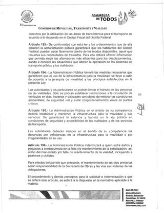 ASAMBLEA
DEJODOS
COMISIÓN DE MOVILIDAD, TRANSPORTE y VIALIDAD
derechos por la utilización de las áreas de transferencia para el transporte de
acuerdo a lo dispuesto en el Código Fiscal del Distrito Federal.
Artículo 193.- De conformidad con esta ley y los ordenamientos que de ella
emanen la administración pública garantizará que los habitantes del Distrito
Federal, puedan optar libremente dentro de los modos disponibles, aquel que
resuelva sus necesidades de traslados. Para ello deberá ofrecer información
que permita elegir las alternativas más eficientes para los desplazamientos,
dando a conocer las situaciones que alteren la operación de los sistemas de
transporte público y las vialidades.
Artículo 194.- La Administración Pública tomará las medidas necesarias que
garanticen que el uso de la iofraestructura para la movilidad, se lleve a cabo
de acuerdo a la jerarquía de movilidad y los principios establecidos en la
presente Ley.
Las autoridades y los particulares no podrán limitar el tránsito de las personas
en las vialidades. Sólo se podrán establecer restricciones a la circulación de
vehículos en días, horarios y vialidades con objeto de mejorar las condiciones
ambientales, de seguridad vial y evitar congestionamientos viales en puntos
críticos.
Artículo 195.- La Administración Pública en el ámbito de su competencia
deberá establecer y mantener la infraestructura para la movilidad y sus
servicios. Se garantizará la estancia y tránsito en la vía pública en
condiciones de seguridad y accesibilidad de las vialidades y de los servicios
de transporte.
Las autoridades deberán atender en el ámbito de su competencia las
denuncias por deficiencias en la infraestructura para la movilidad o por
irregularidades en su uso.
Artículo 196.- La Administración Pública indemnizará a quien sufra daños y
perjuicios a consecuencia de la falta y/o mantenimiento de la señalización, así
como del mal estado y/o falta de mantenimiento de la vialidad, incluyendo a
peatones y ciclistas.
Para efectos del párrafo que antecede, el mantenimiento de las vías primarias
serán responsabilidad de la Secretaría de Obras y las vías secundarias de las
delegaciones.
El procedimiento y demás preceptos para la solicitud e indemnización a que
se refiere este artículo, se estará a lo dispuesto en la normativa aplicable a la
materia. J
83
I
CaRie l/iPiso l
Olicina101Centro
Hislólico, Delegación
Cuauhlémoc, G.l. 0601a
México9.F., Telélonos
51301900y51301980,
EKlensiones3105y3124
 