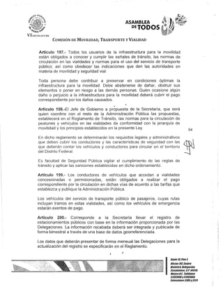 ASAMBLEA
DETODOS
COMISIÓN DE MOVILIDAD, TRANSPORTE y VIALIDAD
Artículo 197.- Todos los usuarios de la infraestructura para la movilidad
están obligados a conocer y cumplir las señales de tránsito, las normas de
circulación en las vialidades y normas para el uso del servicio de transporte
público; así como obedecer las indicaciones que den las autoridades en
materia de movilidad y seguridad vial.
Toda persona debe contribuir a preservar en condiciones óptimas la
infraestructura para la movilidad. Debe abstenerse de dañar, obstruir sus
elementos o poner en riesgo a las demás personas. Quien ocasione algún
daño o perjuicio a la infraestructura para la movilidad deberá cubrir el pago
correspondiente por los daños causados.
"
Artículo 198.-EI Jefe de Gobierno a propuesta de la Secretaría, que será
quien coordine con el resto de la Administración Pública las propuestas,
establecerá en el Reglamento de Tránsito, las normas p¡:¡ra la circulación de
peatones y vehículos en las vialidades de conformidad con la jerarquía de
movilidad y los principios establecidos en la presente Ley.
En dicho reglamento se determinarán los requisitos legales y administrativos
que deben cubrir los conductores y las características de seguridad con las
que deberán contar los vehículos y conductores para circular en el territorio
del Distrito Federal.
Es facultad de Seguridad Pública vigilar el cumplimiento de las reglas de
tránsito y aplicar las sanciones establecidas en dicho ordenamiento.
Artículo 199.- Los conductores de vehículos que accedan a vialidades
concesionadas o permisionadas, están obligados a realizar el pago
correspondiente por la circulación en dichas vías de acuerdo a las tarifas que
establezca y publique la Administración Pública.
Los vehículos del servicio de transporte público de pasajeros, cuyas rutas
incluyan tramos en estas vialidades, así como los vehículos de emergencia
estarán exentos de pago.
Artículo 200.- Corresponde a la Secretaría llevar el registro de
estacionamientos públicos con base en la información proporcionada por las
Delegaciones. La información recabada deberá ser integrada y publicada de
forma bimestral a través de una base de datos georreferenciada.
Los datos que deberán presentar de forma mensual las Delegaciones para la
actualización del registro se especificarán en el Reglamento.
! !
84
I
Ganle15,Piso l
OOcina101,Cenlro
HislóricD- Delegación
CuaUhlémoc, G.p. 06018,
MéKicoD.F. Teléfonos
51301900y51301980,
EKlensiones3105y 3124
 