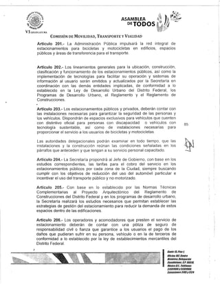ASAMBLEA
DETODOS,
COMISIÓN DE MOVILIDAD, TRANSPORTE y VIALIDAD
Artículo 201.- La Administración Pública impulsará la red integral de
estacionamientos para bicicletas y motocicletas en edificios, espacios
públicos y áreas de transferencia para el transporte.
Artículo 202.- Los lineamientos generales para la ubicación, construcción,
clasificación y funcionamiento de los estacionamientos públicos, así como la
implementación de tecnologías para facilitar su operación y sistemas de
información al usuario serán emitidos y actualizados por la Secretaría en
coordinación con las demás entidades implicadas, de conformidad a lo
establecido en la Ley de Desarrollo Urbano del Distrito Federal, los
Programas de Desarrollo Urbano, el Reglamento y el Reglamento de
Construcciones.
Artículo 203.- Los estacionamientos públicos y privados, deberán contar con
las instalaciones necesarias para garantizar la seguridad de las personas y
los vehículos. Dispondrán de espacios exclusivos para vehículos que cuenten
con distintivo oficial para personas con discapacidad o vehículos con
tecnología sustentable, así como de instalaciones necesarias para
proporcionar el servicio a los usuarios de bicicletas y motocicletas.
Las autoridades delegacionales podrán examinar en todo tiempo, que las
instalaciones y la construcción reúnan las condiciones señaladas en los
párrafos que anteceden y que tengan a su servicio personal capacitado.
Artículo 204.- La Secretaría propondrá al Jefe de Gobierno, con base en los
estudios correspondientes, las tarifas para el cobro del servicio en los
estacionamientos públicos por cada zona de la Ciudad, siempre buscando
cumplir con los objetivos de reducción del uso del automóvil particular e
incentivar el uso del transporte público y no motorizado.
Artículo 205.- Con base en lo establecido por las Normas Técnicas
Complementarias al Proyecto Arquitectónico del Reglamento de
Construcciones del Distrito Federal y en los programas de desarrollo urbano,
la Secretaría realizará los estudios necesarios que permitan establecer las
estrategias de gestión del estacionamiento para reducir la demanda de estos
espacios dentro de las edificaciones.
Artículo 206.- Los operadores y acomodadores que presten el servicio de
estacionamiento deberán de contar con una póliza de seguro de
responsabilidad civil o fianza que garantice a los usuarios el pago de los
daños que pudieran sufrir en su persona, vehículo o en la de terceros de
conformidad a lo establecido por la ley de establecimientos mercantiles del
Distrito Federal.
85
l~
!f
I
Gante 15,Piso 1,
Oncina107,Centro
Histórico, Delegación
Cuauhtémoc, c.P. 06019,
MéxicoD.F. Telélonos
51301900y51301989,
lKtensiones3105Y3124
 