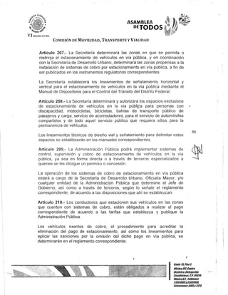 ASAMBLEA
DETODOS·
COMISIÓN DE MOVILIDAD, TRANSPORTE YVIALIDAD
Artículo 207.- La Secretaría determinará las zonas en que se permita o
restrinja el estacionamiento de vehículos en vía pública, y en coordinación
con la Secretaría de Desarrollo Urbano, determinará las zonas propensas a la
instalación de sistemas de cobro por estacionamiento en vía pública, a fin de
ser publicados en los instrumentos regulatorios correspondientes.
La Secretaría establecerá los lineamientos de señalamiento horizontal y
vertical para el estacionamiento de vehículos en la vía pública mediante el
Manual de Dispositivos para el Control del Tránsito del Distrito Federal.
Artículo 208.- La Secretaría determinará y autorizará los espacios exclusivos
de estacionamiento de vehículos en la vía públLca para personas con
discapacidad, motocicletas, bicicletas, bahías de transporte público de
pasajeros y carga, servicio de acomodadores, para el servicio de automóviles
compartidos y de todo aquel servicio público que requiera sitios para la
permanencia de vehículos.
Los lineamientos técnicos de diseño vial y señalamiento para delimitar estos
espacios se establecerán en los manuales correspondientes.
Artículo 209.- La Administración Pública podrá implementar sistemas de
control, supervisión y cobro de estacionamiento de vehículos en la vía
pública, ya sea en forma directa o a través de terceros especializados a
quienes se les otorgue un permiso o concesión.
La operación de los sistemas de cobro de estacionamiento en vía pública
estará a cargo de la Secretaría de Desarrollo Urbano, Oficialía Mayor, y/o
cualquier entidad de la Administración Pública que determine el Jefe de
Gobierno, así como a través de terceros, según lo señale el reglamento
correspondiente, de acuerdo a las disposiciones que ahí se establezcan.
Artículo 210.- Los conductores que estacionen sus vehículos en las zonas
que cuenten con sistemas de cobro, están obligados a realizar el pago
correspondiente de acuerdo a las tarifas que establezca y publique la
Administración Pública.
Los vehículos exentos de cobro, el procedimiento para acreditar la
eliminación del pago de estacionamiento, así como los lineamientos para
aplicar las sanciones por la omisión del dicho pago en vía pública, se
determinarán en el reglamento correspondiente.
J
J
Can/e 15,Piso t
86
IOficina10ZCentro
His/órico,Delegación
Cuauh/émoc. COPO 060111.
MéxicoDI. Teléfonos
51301900y513019011.
lK1ensiones3105y3124
$
 
