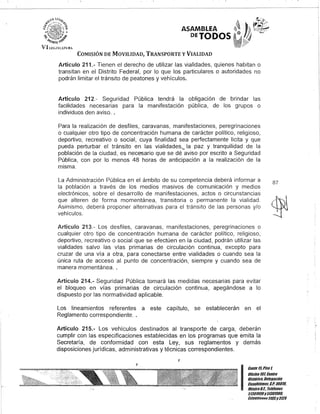 ASAMBLEA
DETODOS
COMISIÓN DE MOVILIDAD, TRANSPORTE y VIALIDAD
Artículo 211.- Tienen el derecho de utilizar las vialidades,quienes habitan o
transitan en el Distrito Federal, por lo que los particulares o autoridades no
podrán limitar el tránsito de peatones y vehículos.
Artículo 212.- Seguridad Pública tendrá la obligación de brindar las
facilidades necesarias para la manifestación pública, de los grupos o
individuos den aviso..
Para la realización de desfiles, caravanas, manifestaciones, peregrinaciones
o cualquier otro tipo de concentración humana de carácter político, religioso,
deportivo, recreativo o social, cuya finalidad sea perfectamente licita y que
pueda perturbar el tránsito en las vialidades,., la paz y tranquilidad de la
población de la ciudad, es necesario que se dé aviso por escrito a Seguridad
Pública, con por lo menos 48 horas de anticipación a la realización de la
misma.
La Administración Pública en el ámbito de su competencia deberá informar a
la población a través de los medios masivos de comunicación y medios
electrónicos, sobre el desarrollo de manifestaciones, actos o circunstancias
que alteren de forma momentánea, transitoria o permanente la vialidad.
Asimismo, deberá proponer alternativas para el tránsito de las personas y/o
vehículos.
Artículo 213.- Los desfiles, caravanas, manifestaciones, peregrinaciones o
cualquier otro tipo de concentración humana de carácter político, religioso,
deportivo, recreativo o social que se efectúen en la ciudad, podrán utilizar las
vialidades salvo las vías primarias de circulación continua, excepto para
cruzar de una vía a otra, para conectarse entre vialidades o cuando sea la
única ruta de acceso al punto de concentración, siempre y cuando sea de
manera momentánea..
Artículo 214.- Seguridad Pública tomará las medidas necesarias para evitar
el bloqueo en vías primarias de circulación continua, apegándose a lo
dispuesto por las normatividad aplicable.
Los lineamientos referentes a este capítulo, se establecerán en el
Reglamento correspondiente..
Artículo 215.- Los vehículos destinados al transporte de carga, deberán
cumplir con las especificaciones establecidas en los programas que emita la
Secretaría, de conformidad con esta Ley, sus reglamentos y demás
disposiciones jurídicas, administrativas y técnicas correspondientes.
,
87
I
Gante15,Piso1
OOcina107, Cenno
Histórico, Delegación
Cuauhtémoc, c.P. 06010,
MéxicoD.F. Telélonos
51301900y5130190D.
lKlens/unOG3105y3124
 