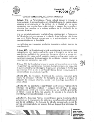 ASAMBLEA
DETODOS
COMISIÓN DE MOVILIDAD, TRANSPORTE y VIALIDAD
Artículo 216.- La Administración Pública deberá planear e impulsar la
implementación de centros logísticos en el Distrito Federal, los cuales estarán
ubicados preferentemente en la periferia de la Ciudad y/o en puntos
estratégicos que permitan hacer más eficiente el traslado de mercancías y
minimizar los impactos en la vialidad producto de la circulación de los
vehículos de carga.
Una vez logrado lo estipulado en el párrafo se establecerá en el Reglamento
de Tránsito las restricciones para la circulación de vehículos de más de dos
ejes en el Distrito Federal, mismos que no lo podrán circular en zonas y
horarios definidos por la Secretaría.
Los vehículos que transporten productos perecederos estarán exentos de
esta disposición.
Artículo 217.- La Secretaría promoverá un programa de corredores viales
metropolitanos con carriles preferentes para el transporte de carga, que
garantice la movilidad de las mercancías de manera eficiente y segura, con
especial atención en su control, ubicación, mantenimiento y preservación, así
como los mecanismos de sincronización de semáforos, velocidad controlada
e innovaciones tecnológicas para tal fin.
Artículo 218.- La Secretaría promoverá, cuando así lo considere conveniente
y lo permitan los ordenamientos federales, la implementación de esquemas
de autorregulación para el transporte de carga, con la finalidad de facilitar que
las empresas lleven a cabo la verificación técnica de sus vehículos, para el
cumplimiento de la normatividad vigente.
Artículo 219.- La Secretaría determinará las acciones necesarias para
mejorar la circulación vehicular del transporte de carga y promover la
utilización de vehículos eficientes, ligeros y con tecnología sustentable en
zonas críticas.
Artículo 220.- La Secretaría en coordinación con Seguridad Pública deberá
establecer las políticas, medidas y cualquier infraestructura de apoyo
necesario para permitir una eficiente operación de las vialidades priorizando
el tránsito seguro de todos los usuarios de acuerdo a la jerarquía de
movilidad y prinCipios establecidos en la Ley.
Artículo 221.- Seguridad Pública, en coordinación con la Secretaría deberá
garantizar que la programación del sistema de semaforización vial optimice el
uso de las vialidades y la eficiencia del tránsito, considerando niveles de
servicio óptimos para todos los usuarios de la vía de acuerdo a la jerarquía de
movilidad.
88
I
Gante15,Piso1
Oficina101,Centro
Bis/órico, Delegación
Cuauhtémoc, c.P. 06019,
MéxicoD.F. Teléfonos
51301900y 51301980,
lKtensiones3105y 3124
 