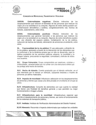 ASAMBLEA
DEJODOS
COMISIÓN DE MOVILIDAD, TRANSPORTE y VIALIDAD
XXXVIII. Externalidades negativas: Efectos indirectos de los
desplazamientos que reducen el bienestar de las personas que realizan los
viajes y/o a la sociedad en su conjunto. Algunos de estos daños pueden ser:
contaminación atmosférica y auditiva, congestionamiento vial, hechos de
tránsito, sedentarismo, entre otros;
XXXIX. Externalidades positivas: Efectos indirectos de los
desplazamientos que generan bienestar a las personas que realizan los
viajes y/o a la sociedad en su conjunto. Algunos de estos beneficios pueden
ser: uso eficiente del espacio público, revitalización de la vía pública,
reducción de hechos de tránsito, eliminación de emisiones al ambiente, entre
otros;
XL. Funcionalidad de la vía pública: El uso adecuado y eficiente de
la vía pública, generado a través de la interacción de los elementos que
la conforman y de la dinámica propia que en ella se desarrolla, para la
óptima prestación de los servicios públicos urbanos, la movilidad y la
imagen urbana, procurando la seguridad, comodidad y disfrute de todos
sus usuarios.
XLI. Grupo Vulnerable: Grupo comprendido por peatones, ciclistas y
motociclistas, caracterizados por no contar con una estructura sólida que
los proteja ante hecho de transito.
XLII. Hecho de tránsito: Evento producido por el tránsito vehicular, en el
que interviene por lo menos un vehículo, causando lesiones o muerte de
personas y/o daños materiales;
XLIII. Impacto de movilidad: Influencia o alteración en los desplazamientos
de personas y bienes que causa una obra privada en el entorno en el que se
ubica;
XLIV. Infraestructura: Conjunto de elementos con que cuenta la vialidad
que tienen una finalidad de beneficio general, y que permiten su mejor
funcionamiento e imagen urbana;
XLV. Infraestructura para la movilidad: Infraestructura especial que
permite el desplazamiento de personas y bienes, así como el funcionamiento
de los sistemas de transporte público;
XLVI. Instituto: Instituto de Verificación Administrativa del Distrito Federal;
XLVll.ltinerario: Recorrido o trayecto determinado que realizan las unidades
9
I
Gante15,Piso 1,
UOcina10lCentro
Histórico, Delegación
Cuouhlémol!. C.P.06010,
MéxicoD.F., Telélonos
51301900y513U19011
EKlensiones31U5y3124
 