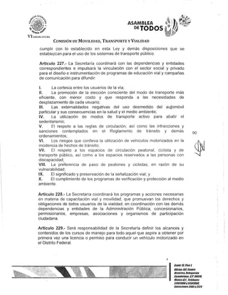 ASAMBLEA
DETODOS
COMISIÓN DE MOVILIDAD, TRANSPORTE y VIALIDAD
cumplir con lo establecido en esta Ley y demás disposiciones que se
establezcan para el uso de los sistemas de transporte público.
Artículo 227.- La Secretaría coordinará con las dependencias y entidades
correspondientes e impulsará la vinculación con el sector social y privado
para el diseño e instrumentación de programas de educación vial y campañas
de comunicación para difundir:
1. La cortesía entre los usuarios de la vía;
11. La promoción de la elección consciente del modo de transporte más
eficiente, con menor costo y que responda a las necesidades de
desplazamiento de cada usuario;
111. Las externalidades negativas del uso desmedido del aujomóvil
particular y sus consecuencias en la salud y el medio ambiente;
IV. La utilización de modos de transporte activo para abatir el
sedentarismo;
V. El respeto a las reglas de circulación, así como las infracciones y
sanciones contemplados en el Reglamento de tránsito y demás
ordenamientos;
VI. Los riesgos que conlleva la utilización de vehículos motorizados en la
incidencia de hechos de tránsito;
VII. El respeto a los espacios de circulación peatonal, ciclista y de
transporte público, así como a los espacios reservados a las personas con
discapacidad;
VIII. La preferencia de paso de peatones y ciclistas; en razón de su
vulnerabilidad;
IX. El significado y preservación de la señalización vial; y
X. El cumplimiento de los programas de verificación y protección al medio
ambiente.
Artículo 228.- La Secretaría coordinará los programas y acciones necesarias
en materia de capacitación vial y movilidad, que promuevan los derechos y
obligaciones de todos usuarios de la vialidad, en coordinación con las demás
dependencias y entidades de la Administración Pública, concesionarios,
permisionarios, empresas, asociaciones y organismos de participación
ciudadana.
Artículo 229.- Será responsabilidad de la Secretaría definir los alcances y
contenidos de los cursos de manejo para todo aquel que aspire a obtener por
primera vez una licencia o permiso para conducir un vehículo motorizado en
el Distrito Federal.
J
90
I
Banle ltiPiso1
Olicina101.CenDo
Histórico, Delegación
Cuauhtémoc. C.P. 06019,
MéxicoD.F. Telélonos
51301900y51301989,
Extensiones3105y 3124
 