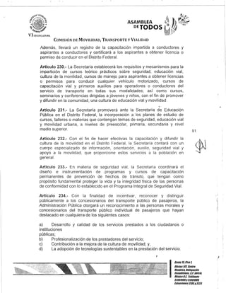 ASAMBLEA
DETODOS
COMISIÓN DE MOVILIDAD, TRANSPORTE y VIALIDAD
Además, llevará un registro de la capacitación impartida a conductores y
aspirantes a conductores y certificará a los aspirantes a obtener licencia o
permiso de conducir en el Distrito Federal.
Artículo 230.- La Secretaría establecerá los requisitos y mecanismos para la
impartición de cursos teórico prácticos sobre seguridad, educación vial,
cultura de la movilidad, cursos de manejo para aspirantes a obtener licencias
o permisos para conducir cualquier vehículo motorizado, cursos de
capacitación vial y primeros auxilios para operadores o conductores del
servicio de transporte en todas sus modalidades; así como cursos,
seminarios y conferencias dirigidas a jóvenes y niños, con el fin de promover
y difundir en la comunidad, una cultura de educación vial y movilidad.
Artículo 231.- La Secretaría promoverá ante la Secretaría de Educación
Pública en el Distrito Federal, la incorporación a los planes de estudio de
cursos, talleres o materias que contengan temas de seguridad, educación vial
y movilidad urbana, a niveles de preescolar, primaria, secundaria y nivel
medio superior.
Artículo 232.- Con el fin de hacer efectivas la capacitación y difundir la
cultura de la movilidad en el Distrito Federal, la Secretaría contará con un
cuerpo especializado de información, orientación, auxilio, seguridad vial y
apoyo a la movilidad, que proporcione estos servicios a la población en
general.
Artículo 233.- En materia de seguridad vial, la Secretaría coordinará el
diseño e instrumentación de programas y cursos de capacitación
permanentes de prevención de hechos de tránsito, que tengan como
propósito fundamental proteger la vida y la integridad física de las personas
de conformidad con lo establecido en el Programa Integral de Seguridad Vial.
Artículo 234.- Con la finalidad de incentivar, reconocer y distinguir
públicamente a los concesionarios del transporte público de pasajeros, la
Administración Pública otorgará un reconocimiento a las personas morales y
concesionarios del transporte pÚblico individual de pasajeros que hayan
destacado en cualquiera de los siguientes casos:
a) Desarrollo y calidad de los servicios prestados a los ciudadanos o
instituciones
públicas;
b) Profesionalización de los prestadores del servicio;
c) Contribución a la mejora de la cultura de movilidad; y,
d) La adopción de tecnologías sustentables en la prestación del servicio.
J
91
I
Gante15,Piso l
OOcina107,Centro
Histórico, Defegación
Cuauhtémoc, COPO 06010,
MéxicoD.F. Teléfonos
51301900y 51301980,
EKlensiones3105y 3124
 