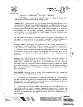 I
ASAMBLEA
DETODOS
COMISIÓN DE MOVILIDAD, TRANSPORTE y VIALIDAD
Las características, condiciones y requisitos para el otorgamiento de dicho
reconocimiento se establecerán en el Reglamento.
Artículo 235.- La Secretaría, en coordinación y demás dependencias de la
Administración Pública, fomentará programas de movilidad empresarial que
tengan como objetivo promover esquemas de desplazamiento más eficientes
entre el personal de las empresas, que impacte directamente en el ahorro de
combustible de su parque vehicular, disminuya las emIsIones de
contaminantes en el medio ambiente y contribuya a mejorar el entorno urbano
y de trabajo de sus empleados.
La Secretaría proporcionará estímulos y reconocimientos a las empresas que
participen en el programa de movilidad empresarial y que contribuyan a
fomentar nuevos esquemas de desplazamiento entre sus empleados.
Artículo 236.-La Secretaría en coordinación con otras dopendencias y
entidades de la Administración Pública, brindará el servicio de información
vial y de transporte público a través de medios electrónicos, de comunicación
y de manera directa a la ciudadanía mediante la generación de programas
creados para dicho fin con el objeto de garantizar que los ciudadanos tomen
decisiones oportunas e informadas respecto a sus desplazamientos
cotidianos.
Artículo 237.- La Secretaría en coordinación con Seguridad Pública, la
Secretaría de Medio Ambiente y las delegaciones en el ámbito de sus
atribuciones, establecerá programas de ordenamiento vial en entornos
escolares con el fin de evitar congestionamientos y hechos de tránsito. Estos
programas deberán involucrar de forma activa a la comunidad escolar a
través de la participación de promotores voluntarios y de incentivar el uso del
transporte escolar.
Artículo 238.- Para fomentar la cultura de la movilidad entre los habitantes
del Distrito Federal, la Secretaría podrá:
1. Promover la participación ciudadana mediante el conocimiento,
ejercicio, respeto y cumplimiento de sus derechos y obligaciones en materia
de educación vial y cultura de la movilidad, en concordancia con la Ley de
Participación Ciudadana del Distrito Federal;
11. Promover el derecho que todo habitante tiene a ser sujeto activo en el
mejoramiento de su entorno social, procurando acciones en materia de
educación vial y movilidad, que garanticen la máxima transparencia de los
procesos de planificación que permitan tomar decisiones democráticas y
participativas.
J
92
I
Ban/e15,Piso 1,
Olicina 10lCenlro
Bis/órico- Delegación
Cuauh/émoc, G.P.06010,
México0.1., Teléfonos
51301900y 51301980,
fKtensiones3105Y3124
 