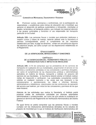 VI I.H;I)iLATVRA
ASAMBLEA
DETODOS,
COMISIÓN DE MOVILIDAD, TRANSPORTE y VIALIDAD
/11. Promover cursos, seminarios y conferencias, con la participación de
especialistas y académicos sobre temas de educación vial y movilidad, que
generen el desarrollo de políticas sustentables e incluyentes, orientadas al
peatón, la bicicleta y al transporte público, que incluyan con especial atención
a los grupos vulnerables y fomenten el uso responsable del transporte
particular en la Ciudad.
Artículo 239.- Las personas físicas o morales que pretendan dedicarse a
impartir cursos y clases de manejo, deberán obtener ante la Secretaría el
permiso correspondiente, previo al cumplimiento de los requisitos
establecidos por ésta, el pago de derechos, contar con una póliza de seguros
d€ cobertura amplia, así como cumplir con las disposiciones establecidas en
el Reglamento.
TíTULO CUARTO
DE lA VERIFICACiÓN, INFRACCIONES Y SANCIONES
CAPíTULO I
DE lA VERIFICACiÓN DEL TRANSPORTE PÚBLICO, lA
INFRAESTRUCTURA E IMPACTO DE MOVILIDAD
Artículo 240.- A fin de comprobar que los prestadores de los servicios de
transporte en cualquiera de sus modalidades, proporcionen el servicio en los
términos y condiciones señaladas en las concesiones o permisos otorgados,
así como el" cumplimiento de las disposiciones jurídicas y administrativas
aplicables en materia de tránsito, transporte y vialidad; sin perjuicio del
ejercicio de sus facultades, la Secretaría deberá solicitar al Instituto realizar
visitas de inspección o verificación. Las autoridades competentes podrán
solicitar en cualquier momento y las veces que sea necesario a los
concesionarios y permlslonarios, los datos e informes técnicos,
administrativos y estadísticos, relacionados con las condiciones de operación
del servicio que realicen, por virtud de las concesiones y permisos de los que
sean titulares.
Además de las solicitudes que realice la Secretaría, el Instituto podrá
practicar visitas de verificación solicitadas por diversas autoridades
administrativas o jurisdiccionales, así como las que solicite la ciudadanía en
general en términos del Reglamento de Verificación Administrativa del Distrito
Federal.
De igual forma se podrá comprobar que las personas físicas o morales
cumplan con las resoluciones administrativas derivadas de los estudios de
,impacto de movilidad por lo que el Instituto de Verificación Administrativa del
93
I
Gante 15.Piso l
Oocina10l Centfo
Histófico. Delegación
Cuauhtémoc, c.P.06018,
México9.1. Telé/onos
51301900y 51301988,
Extensiones3105y3124
 