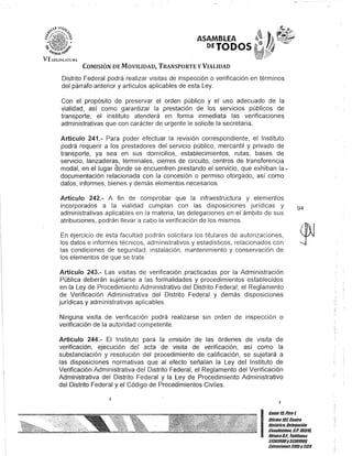 VI w<l¡SL:TUIt".
ASAMBLEA
PfTODOS
COMISIÓN DE MOVILIDAD, TRANSPORTE y VIALIDAD
Distrito Federal podrá realizar visitas de inspección o verificación en términos
del párrafo anterior y artículos aplicables de esta Ley.
Con el propósito de preservar el orden público y el uso adecuado de la
vialidad, así como garantizar la prestación de los servicios públicos de
transporte, el instituto atenderá en forma inmediata las verificaciones
administrativas que con carácter de urgente le solicite la secretaria.
Artículo 241.- Para poder efectuar la revisión correspondiente, el Instituto
podrá requerir a los prestadores del servicio público, mercantil y privado de
transporte, ya sea en sus domicilios, establecimientos, rutas, bases de
servicio, lanzaderas, terminales, cierres de circuito, centros de transferencia
modal, en el lugar conde se encuentren prestando el servicio, que exhiban la o
documentación relacionada con la concesión o permiso otorgado, así como
datos, informes, bienes y demás elementos necesarios.
Artículo 242.- A fin de comprobar que la infraestructura y elementos
incorporados a la vialidad cumplan con las disposiciones jurídicas y
administrativas aplicables en la materia, las delegaciones en el ámbito de sus
atribuciones, podrán llevar a cabo la verificación de los mismos.
En ejercicio de esta facultad podrán solicitara los titulares de autorizaciones,
los datos e informes técnicos, administrativos y estadísticos, relacionados con
las condiciones de seguridad, instalación, mantenimiento y conservación de
los elementos de que se trate
Artículo 243.- Las visitas de verificación practicadas por la Administración
Pública deberán sujetarse a las formalidades y procedimientos establecidos
en la Ley de Procedimiento Administrativo del Distrito Federal; el Reglamento
de Verificación Administrativa del Distrito Federal y demás disposiciones
jurídicas y administrativas aplicables.
Ninguna visita de verificación podrá realizarse sin orden de inspección o
verificación de la autoridad competente.
Artículo 244.- El Instituto para la emisión de las órdenes de visita de
verificación, ejecución del acta de visita de verificación, así como la
substanciación y resolución del procedimiento de calificación, se sujetará a
las disposiciones normativas que al efecto señalan la Ley del Instituto de
Verificación Administrativa del Distrito Federal, el Reglamento del Verificación
Administrativa del Distrito Federal y la Ley de Procedimiento Administrativo
del Distrito Federal y el Código de Procedimientos Civiles.
!
I
94
I
Gan/e ltiPiso 1,
Oficina107, Cen/ro
Bis/úrico, Defegación
Cuauh/émo&, G.p. 06018,
MéxicoD.F.. Teléfonos
51301900y 51301908,
Ex/enslones3105y3124
 