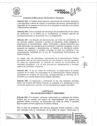 COMISIÓN DE MOVILIDAD, TRANSPORTE y VIALIDAD
Artículo 245.- El Instituto podrá además implementar las medidas cautelares
y de seguridad a efecto de impedir la prestación del servicio, garantizando la
seguridad de los usuarios en términos de lo dispuesto en esta ley y los demás
ordenamientos aplicables
Artículo 246.- Como resultado del desahogo del procedimiento de las visitas
de verificación, en el ámbito de su competencia, el Instituto aplicará las
sanciones previstas en la presente Ley y su Reglamento.
Artículo 247.- Los titulares de autorizaciones, así como los prestadores de
los servicios público, mercantil y privado de transporte, están obligados a
proporcionar la documentación, datos, información y demás elementos que
sean inherentes a la naturaleza de la concesión o permiso otorgados, y €n el
supuesto de negativa o desobediencia, el Instituto y la Secretaría podrán
imponer las sanciones y medidas previstas en esta Ley conforme a los
procedimientos señalados por la Ley de Procedimiento Administrativo del
Distrito Federal.
En ningún caso, las autoridades competentes de la Administración Pública
formularán más de tres requerimientos por una omisión y una vez agotados
los actos de requerimiento, se pondrán los hechos en conocimiento de
autoridad competente, a fin de que proceda por desobediencia a mandato
legítimo de autoridad competente.
Artículo 248.- Si de las visitas de verificación, se desprendiera la posible
comisión de un delito, las autoridades de la Administración Pública deberán
querellarse y/o entablar las denuncias correspondientes en términos de la
presente Ley y demás disposiciones legales aplicables.
Artículo 249.- La inspección y verificación en las vías federales ubicadas
dentro del territorio del Distrito Federal, se sujetarán a lo establecido en los
convenios respectivos y acordes con las disposiciones legales aplicables.
CAPíTULO 11
DE lAS INFRACCIONES Y SANCIONES
Artículo 250.- Por conducir vehículos motorizados en vialidades del Distrito
Federal que no cuenten con seguro de responsabilidad civil vigente que
garantice daños a terceros, se sancionará con multa de veinte a cuarenta
días de salario mínimo vigente en el Distrito Federal.
Para el caso de propietario del vehículo particular tendrá cuarenta y cinco
días naturales para la contratación de la póliza de seguro, misma ,que al
95
I
Gan/e15,Piso l
Oficina101, CenDO
Bis/órico, Delegación
Cuauhtémo&, c.Po 0601/l
MéxicoD.F., Teléfonos
51301900y513D190/l
EK/ensiones3105y3124
 