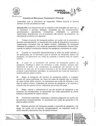 VII..EGISJ.ATUR..t
ASAMBLEA
OfTODOS
COMISIÓN DE MOVILIDAD, TRANSPORTE y VIALIDAD
presentarla ante la Secretaría de Seguridad Pública durante el término
anterior, le será cancelada la multa;
Artículo 251.-Las infracciones por la violación a los preceptos de esta Ley, a
la concesión o permiso otorgado, cometidas por los concesionarios,
permlslonarios, operadores, conductores, empleados o personas
relacionados directamente con la prestación del servicio de transporte, se
sancionarán conforme a lo siguiente:
1. Prestar el servicio de transporte público, sin contar con la concesión o
permiso correspondiente, se sancionará con multa de trescientos cincuenta a
cuatrocientos cincuenta días de salario mínimo, tratándose de transporte
individual de pasajeros y con multa de quinientos a°seiscientos ochenta días,
cuando se aplique a transporte colectivo de pasajeros y transporte de carga;
1/. Cuando se compruebe fehacientemente el cobro de tarifas distintas a
las autorizadas por la Secretaría para el servicio de transporte público de
pasajeros, se sancionará con multa de cuarenta a sesenta días de salario
mínimo.
111. A quien en la prestación del servIcIo de transporte público de
pasajeros, modifique o altere los itinerarios o rutas, horarios, equipos para
determinar la tarifa o las condiciones de prestación del servicio en los
términos de esta Ley, de la propia concesión y de las demás disposiciones
jurídicas y administrativas aplicables, se sancionará con multa de cuarenta a
sesenta días de salario mínimo;
IV. Negar la prestación del servicIo de transporte público a cualquier
usuario sin causa justificada, así como los actos de maltrato que se reciban
de quien brinde dicho servicio, se sancionará con multa de ochenta a cien
días de salario mínimo, tratándose de servicio de pasajeros y de sesenta a
ochenta días de salario mínimo, tratándose de servicio de carga;
V. Negar, impedir u obstaculizar el uso del servicio de transporte a las
personas con discapacidad, se sancionará con multa equivalente de ciento
sesenta a doscientos de salario mínimo;
VI. Transportar materiales, sustancias o residuos peligrosos sin contar con
los permisos correspondientes, se sancionará con multa de quinientos a mil
días de salario mínimo;
VII. Realizar servicios de transporte privado o mercantil de pasajeros o de
carga, sin contar con el permiso correspondiente, se· impondrá multa de
ciento sesenta a doscientos días de salario mínim~;
96
I
Cante ltiPisol
Oficina 10l CenlJ'o
Histórico, Delegación
Cuauhlémoc. c.P. 06010,
México8.1. Teléfonos
51301900y 51301980,
lKlensiones3105y 3124
 