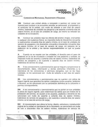 .
~ ..~~
-%-l)¡11D-fi'
ASAMBLEA
PErODOS
VI U,GJ:;JAJ'UIU
COMISIÓN DE MOVILIDAD, TRANSPORTE y VIALIDAD
VIII. Conducir una unidad afecta a concesión o permiso sin contar con
licencia para conducir o se encuentre vencida, se sancionará al propietario y
al conductor de la unidad, con multa de ochenta a cien días de salario
mínimo, tratándose de unidades de pasajeros y de sesenta a ochenta días de
salario mínimo, en el caso de unidades de carga, así mismo se retirarán las
unidades de la circulación;
IX. Conducir las unidades bajo los efectos del alcohol, drogas, enervantes
o cualquier otra sustancia tóxica, se impondrá multa de trescientos cincuenta
a cuatrocientos cincuenta días de salario mínimo, en el caso de unidades de
servicio de pasajeros y de doscientos cincuenta a trescientos cincuenta días
deQ salario mínimo, en el caso de sef'lficio de carga, sin perjuicio de la
detención de la unidad y las demás responsabilidades en que se pueda
incurrir;
X. Cuando no se respete con las unidades, el derecho para el paso de
peatones en la vía de circulación o invadan los vías peatones y ciclistas, se
impondrá multa de sesenta a ochenta días de salario mínimo, tratándose de
servicio de pasajeros y de cuarenta a sesenta días de salario mínimo,
tratándose de servicio de carga;
XI. A los concesionarios o permisionarios que se nieguen a proporcionar la
documentación, datos, información y demás elementos inherentes a la
naturaleza de las concesiones o permisos otorgados, que se les haya
solicitado, se les sancionará con multa de ochenta a cien días de salario
mínimo;
XII. Los concesionarios o permlslonarios que no cuenten con póliza de
seguro vigente que garantice los daños y perjuicios contra usuarios, peatones
o terceros, se les sancionará con la cancelación definitiva de la concesión o
permiso correspondiente;
XIII. A los concesionarios o permisionarios que no porten en sus unidades
la póliza de seguro vigente, para indemnizar los daños que con motivo de la
prestación del servicio, se causen a los usuarios, peatones o terceros se les
sancionará con multa de sesenta a ochenta días de salario mínimo,
tratándose de servicio de pasajeros y de cuarenta a sesenta días de salario
mínimo, en el caso de servicio de carga;
XIV. Al concesionario que altere la forma, diseño, estructura y construcción
original de la unidad sin aprobación de la Secretaría, se sancionará con multa
de cien a doscientos días de salario mínimo, tratándose de servicio de
J
J
97
I
Gante15,Piso l
Olicina107, Centro
Histórico, Delegación
Cuauhtémoc, G.p. 06019,
México8.1. Teléfonos
51301900y51301909,
Ex/ens/onos3105y 3124
 