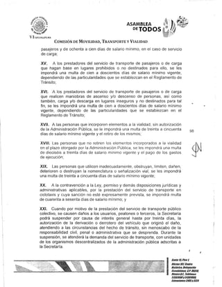 COMISIÓN DE MOVILIDAD, TRANSPORTE y VIALIDAD
pasajeros y de ochenta a cien días de salario mínimo, en el caso de servicio
de carga;
xv. A los prestadores del servicio de transporte de pasajeros o de carga
que hagan base en lugares prohibidOS o no destinados para ello, se les
impondrá una multa de cien a doscientos días de salario mínimo vigente,
dependiendo de las particularidades que se establezcan en el Reglamento de
Tránsito;
XVI. A los prestadores del servicio de transporte de pasajeros o de carga
que realicen maniobras de ascenso y/o descenso de personas, así como
también, carga y/o descarga en lugares inseguros y no destinados para tal
fin, se les impondrá una multa de cien a doscientos días de salario mínimo
vigente, dependiendo de las particularidades que se establezcan en el
Reglamento de Tránsito;
XVII. A las personas que incorporen elementos a la vialidad, sin autorización
de la Administración Pública, se le impondrá una multa de treinta a cincuenta
días de salario mínimo vigente y el retiro de los mismos;
XVIII. Las personas que no retiren los elementos incorporados a la vialidad
en el plazo otorgado por la Administración Pública, se les impondrá una multa
de dieciséis a treinta días de salario mínimo vigente y el pago de los gastos
de ejecución;
XIX. Las personas que utilicen inadecuadamente, obstruyan, limiten, dañen,
deterioren o destruyan la nomenclatura o señalización vial, se les impondrá
una multa de treinta a cincuenta días de salario mínimo vigente;
XX. A la contravención a la Ley, permiso y demás disposiciones jurídicas y
administrativas aplicables, por la prestación del servicio de transporte en
ciclotaxis y cuya sanción no esté expresamente prevista, se impondrá multa
de cuarenta a sesenta días de salario mínimo; y
XXI. Cuando por motivo de la prestación del servicio de transporte público
colectivo, se causen daños a los usuarios, peatones o terceros, la Secretaría
podrá suspender por causa de interés general hasta por treinta días, la
autorización de la derivación o derrotero del vehículo que originó el daño,
atendiendo a las circunstancias del hecho de tránsito, sin menoscabo de la
responsabilidad civil, penal o administrativa que se desprenda. Durante la
suspensión, se atenderá la demanda del servicio de transporte, con unidades
de los organismos descentralizados de la administración pública adscritas a
la Secretaría.
98
,
I
Ganle 15,Piso 1,
Oficina101, CenlfO
Hislófico, Delegación
Cuauhlémoc, c.P. 06010,
México/lF. Telélooos
51301900y51301900,
lKIensiones3105y3124
.~
J
 