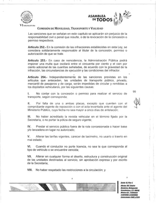 VI LE{;!:>lAWKi
ASAMBLEA
DETODOS
COMISIÓN DE MOVILIDAD, TRANSPORTE y VIALIDAD
Las sanciones que se señalan en este capítulo se aplicarán sin perjuicio de la
responsabilidad civil o penal que resulte, o de la revocación de la concesión o
permiso respectivos.
Artículo 252.- En la comisión de las infracciones establecidas en esta Ley, se
considera solidariamente responsable al titular de la concesión, permiso o
autorización de que se trate.
Artículo 253.- En caso de reincidencia, la Administración Pública podrá
imponer una multa que oscilará entre el cincuenta por ciento y el cien por
ciento adicional de las cuantías señaladas, de acuerdo con la gravedad de la
infracción, las circunstancias de ejecución y las condiciones del infractor.
Artículo 254.- Independientemente de las sanciones previstas en los
artículos que anteceden, las unidades de transporte público, privado,
mercantil de pasajeros y de carga, serán impedidas de circular y remitidas a
los depósitos vehiculares, por las siguientes causas:
1. No contar con la concesión o permiso para realizar el servIcIo de
transporte, según corresponda;
11. Por' falta de una o ambas placas, excepto que cuenten con el
comprobante vigente de reposición o con el acta levantada ante el agente del
Ministerio Público, cuya fecha no sea mayor a cinco días de antelación;
111. No haber acreditado la revista vehicular en el término fijado por la
Secretaría, o no portar la póliza de seguro vigente;
IV. Prestar el servicio público fuera de la ruta concesionada o hacer base
y/o lanzadera en lugar no autorizado;
V. Alterar las tarifas vigentes, carecer de taxímetro, no usarlo o traerlo en
mal estado;
VI. Cuando el conductor no porte licencia, no sea la que corresponda al
tipo de vehículo o se encuentre vencida;
VII. Alterar en cualquier forma el diseño, estructura y construcción original
de las unidades destinadas al servicio, sin aprobación expresa y por escrito
de la Secretaría;
VIII. No haber respetado las restricciones a la circulación; y
J
99
I
Can/e 15,Piso 1,
OOcina 101, Cen/ro
Bis/órico, Delegación
- Cuauhtómoc. c,P. 06010,
MéKico9.1. Telélonos
51301900y 51301980,
lKIensioncs3105y 3124
 