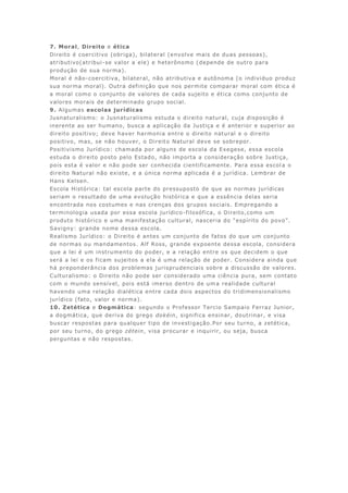 7. Moral, Direito e ética
Direito é coercitivo (obriga), bilateral (envolve mais de duas pessoas),
atributivo(atribui-se valor a ele) e heterônomo (depende de outro para
produção de sua norma).
Moral é não-coercitiva, bilateral, não atributiva e autônoma (o individuo produz
sua norma moral). Outra definição que nos permite comparar moral com ética é
a moral como o conjunto de valores de cada sujeito e ética como conjunto de
valores morais de determinado grupo social.
9. Algumas escolas jurídicas
Jusnaturalismo: o Jusnaturalismo estuda o direito natural, cuja disposição é
inerente ao ser humano, busca a aplicação da Justiça e é anterior e superior ao
direito positivo; deve haver harmonia entre o direito natural e o direito
positivo, mas, se não houver, o Direito Natural deve se sobrepor.
Positivismo Jurídico: chamada por alguns de escola da Exegese, essa escola
estuda o direito posto pelo Estado, não importa a consideração sobre Justiça,
pois esta é valor e não pode ser conhecida cientificamente. Para essa escol a o
direito Natural não existe, e a única norma aplicada é a jurídica. Lembrar de
Hans Kelsen.
Escola Histórica: tal escola parte do pressuposto de que as normas jurídicas
seriam o resultado de uma evolução histórica e que a essência delas seria
encontrada nos costumes e nas crenças dos grupos sociais. Empregando a
terminologia usada por essa escola jurídico-filosófica, o Direito,como um
produto histórico e uma manifestação cultural, nasceria do “espírito do povo”.
Savigny: grande nome dessa escola.
Realismo Jurídico: o Direito é antes um conjunto de fatos do que um conjunto
de normas ou mandamentos. Alf Ross, grande expoente dessa escola, considera
que a lei é um instrumento do poder, e a relação entre os que decidem o que
será a lei e os ficam sujeitos a ela é uma relação de poder. Considera ainda que
há preponderância dos problemas jurisprudenciais sobre a discussão de valores.
Culturalismo: o Direito não pode ser considerado uma ciência pura, sem contato
com o mundo sensível, pois está imerso dentro de uma realidade cultural
havendo uma relação dialética entre cada dois aspectos do tridimensionalismo
jurídico (fato, valor e norma).
10. Zetética e Dogmática: segundo o Professor Tercio Sampaio Ferraz Junior,
a dogmática, que deriva do grego dokéin, significa ensinar, doutrinar, e visa
buscar respostas para qualquer tipo de investigação.Por seu turno, a zetética,
por seu turno, do grego zétein, visa procurar e inquirir, ou seja, busca
perguntas e não respostas.
 
