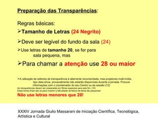 Preparação das Transparências:
Regras básicas:
Tamanho de Letras (24 Negrito)
Deve ser legível do fundo da sala (24)
Use letras de tamanho 20, se for para
sala pequena, mas
Para chamar a atenção use 28 ou maior
A utilização de editores de transparência é altamente recomendada, mas projetores multi-mídia,
tipo data-show, provavelmente não estarão disponíveis durante a jornada. Procure
informações com o coordenador do seu Centro ou da sessão (12)
As transparências devem ser preparadas em filmes especiais para este fim. (10)
Estas linhas finais são só para mostrar a dificuldade de leitura de letras tão pequenas!
Não use letras menores que 20!
XXXIV Jornada Giulio Massarani de Iniciação Científica, Tecnológica,
Artística e Cultural
 