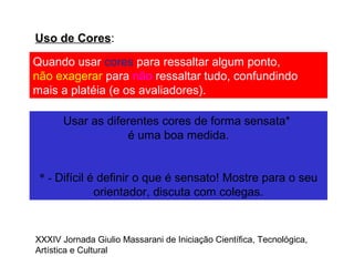 Uso de Cores:
Quando usar cores para ressaltar algum ponto,
não exagerar para não ressaltar tudo, confundindo
mais a platéia (e os avaliadores).
Usar as diferentes cores de forma sensata*
é uma boa medida.
* - Difícil é definir o que é sensato! Mostre para o seu
orientador, discuta com colegas.
XXXIV Jornada Giulio Massarani de Iniciação Científica, Tecnológica,
Artística e Cultural
 